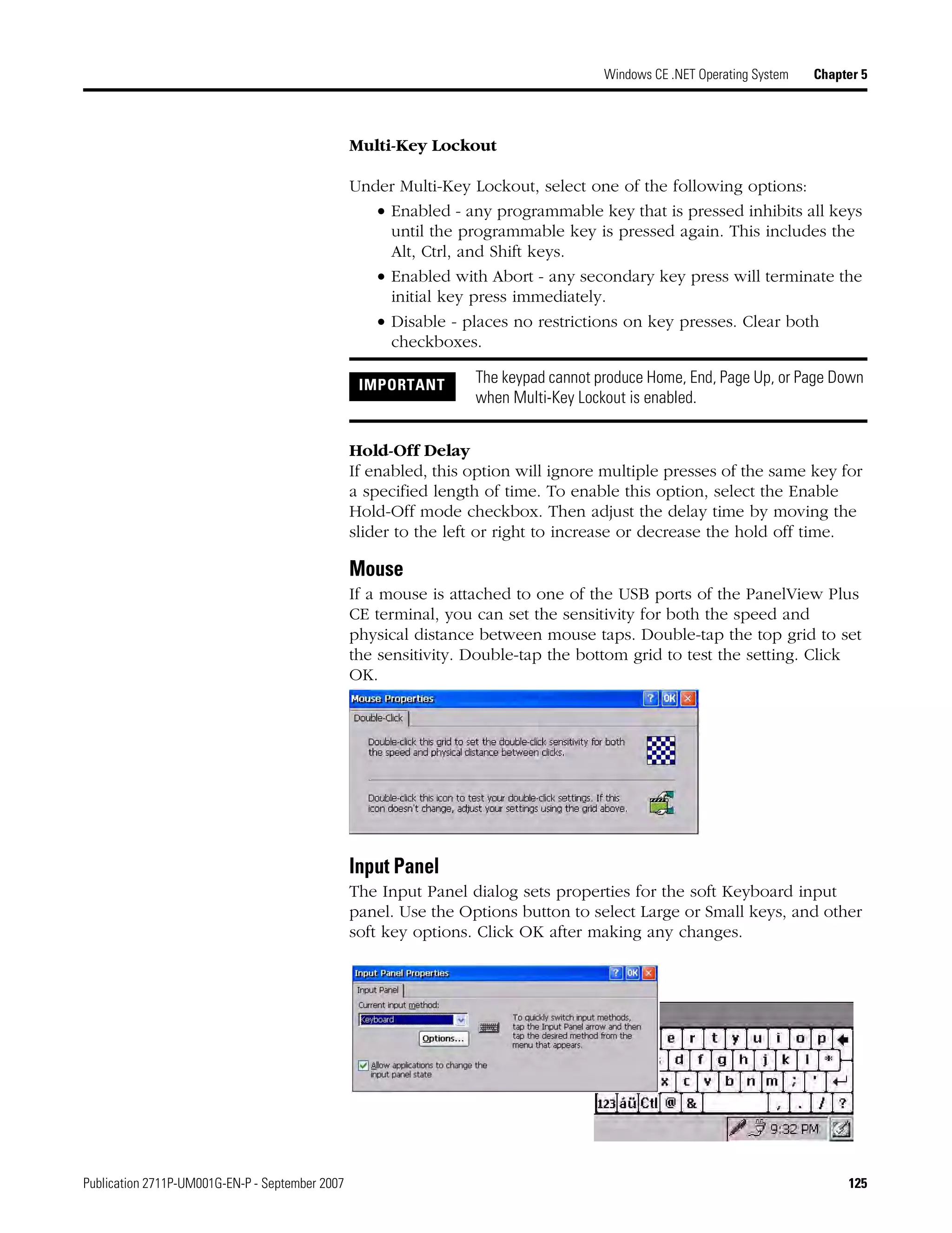 Publication 2711P-UM001G-EN-P - September 2007 125
Windows CE .NET Operating System Chapter 5
Multi-Key Lockout
Under Multi-Key Lockout, select one of the following options:
• Enabled - any programmable key that is pressed inhibits all keys
until the programmable key is pressed again. This includes the
Alt, Ctrl, and Shift keys.
• Enabled with Abort - any secondary key press will terminate the
initial key press immediately.
• Disable - places no restrictions on key presses. Clear both
checkboxes.
Hold-Off Delay
If enabled, this option will ignore multiple presses of the same key for
a specified length of time. To enable this option, select the Enable
Hold-Off mode checkbox. Then adjust the delay time by moving the
slider to the left or right to increase or decrease the hold off time.
Mouse
If a mouse is attached to one of the USB ports of the PanelView Plus
CE terminal, you can set the sensitivity for both the speed and
physical distance between mouse taps. Double-tap the top grid to set
the sensitivity. Double-tap the bottom grid to test the setting. Click
OK.
Input Panel
The Input Panel dialog sets properties for the soft Keyboard input
panel. Use the Options button to select Large or Small keys, and other
soft key options. Click OK after making any changes.
IMPORTANT The keypad cannot produce Home, End, Page Up, or Page Down
when Multi-Key Lockout is enabled.
 