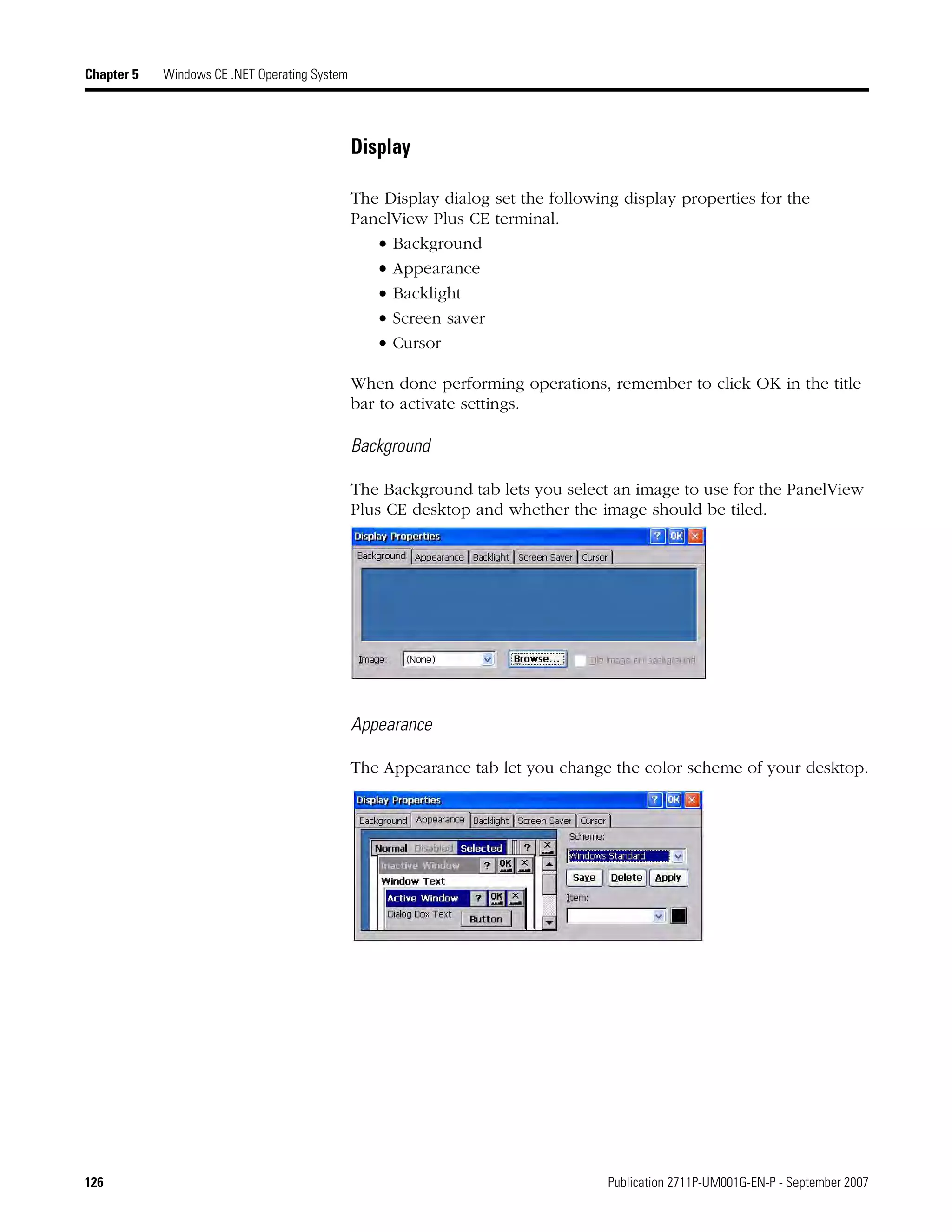 126 Publication 2711P-UM001G-EN-P - September 2007
Chapter 5 Windows CE .NET Operating System
Display
The Display dialog set the following display properties for the
PanelView Plus CE terminal.
• Background
• Appearance
• Backlight
• Screen saver
• Cursor
When done performing operations, remember to click OK in the title
bar to activate settings.
Background
The Background tab lets you select an image to use for the PanelView
Plus CE desktop and whether the image should be tiled.
Appearance
The Appearance tab let you change the color scheme of your desktop.
 