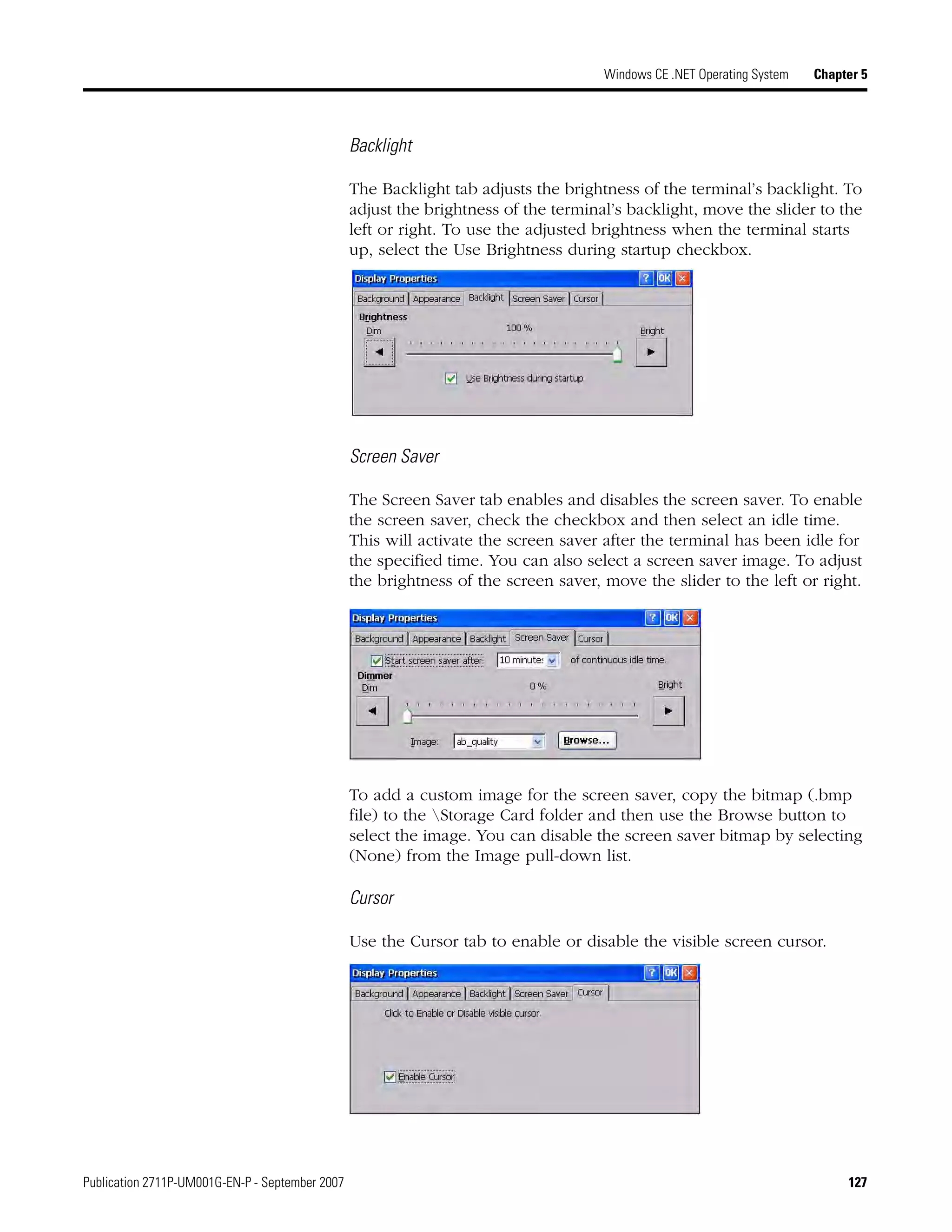 Publication 2711P-UM001G-EN-P - September 2007 127
Windows CE .NET Operating System Chapter 5
Backlight
The Backlight tab adjusts the brightness of the terminal’s backlight. To
adjust the brightness of the terminal’s backlight, move the slider to the
left or right. To use the adjusted brightness when the terminal starts
up, select the Use Brightness during startup checkbox.
Screen Saver
The Screen Saver tab enables and disables the screen saver. To enable
the screen saver, check the checkbox and then select an idle time.
This will activate the screen saver after the terminal has been idle for
the specified time. You can also select a screen saver image. To adjust
the brightness of the screen saver, move the slider to the left or right.
To add a custom image for the screen saver, copy the bitmap (.bmp
file) to the Storage Card folder and then use the Browse button to
select the image. You can disable the screen saver bitmap by selecting
(None) from the Image pull-down list.
Cursor
Use the Cursor tab to enable or disable the visible screen cursor.
 