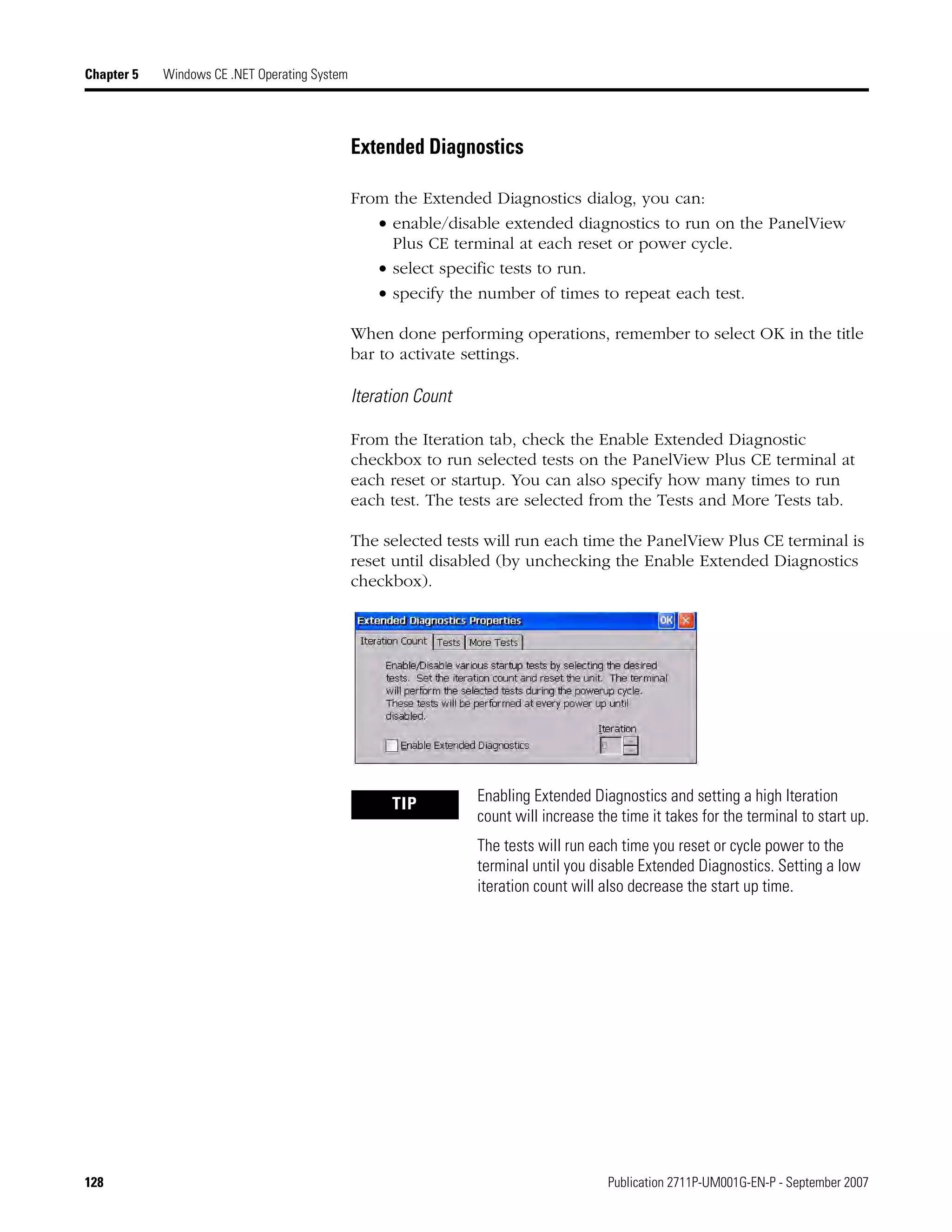 128 Publication 2711P-UM001G-EN-P - September 2007
Chapter 5 Windows CE .NET Operating System
Extended Diagnostics
From the Extended Diagnostics dialog, you can:
• enable/disable extended diagnostics to run on the PanelView
Plus CE terminal at each reset or power cycle.
• select specific tests to run.
• specify the number of times to repeat each test.
When done performing operations, remember to select OK in the title
bar to activate settings.
Iteration Count
From the Iteration tab, check the Enable Extended Diagnostic
checkbox to run selected tests on the PanelView Plus CE terminal at
each reset or startup. You can also specify how many times to run
each test. The tests are selected from the Tests and More Tests tab.
The selected tests will run each time the PanelView Plus CE terminal is
reset until disabled (by unchecking the Enable Extended Diagnostics
checkbox).
TIP Enabling Extended Diagnostics and setting a high Iteration
count will increase the time it takes for the terminal to start up.
The tests will run each time you reset or cycle power to the
terminal until you disable Extended Diagnostics. Setting a low
iteration count will also decrease the start up time.
 