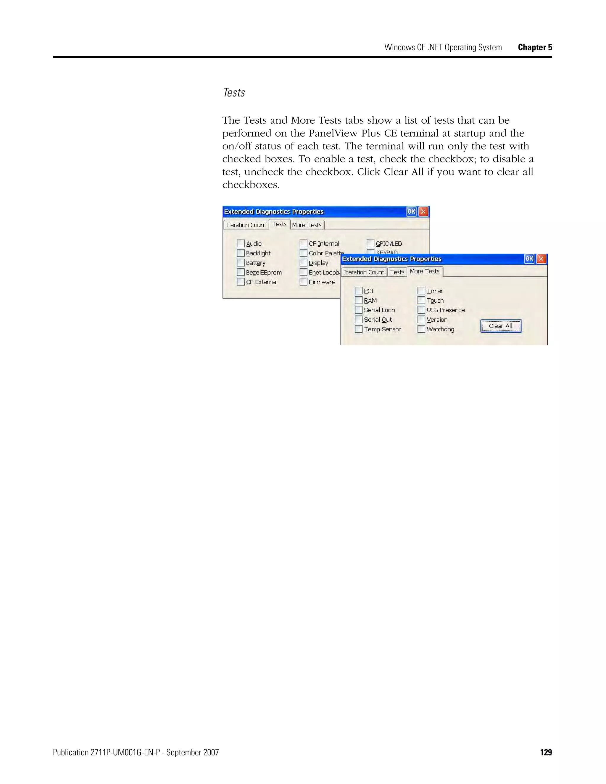 Publication 2711P-UM001G-EN-P - September 2007 129
Windows CE .NET Operating System Chapter 5
Tests
The Tests and More Tests tabs show a list of tests that can be
performed on the PanelView Plus CE terminal at startup and the
on/off status of each test. The terminal will run only the test with
checked boxes. To enable a test, check the checkbox; to disable a
test, uncheck the checkbox. Click Clear All if you want to clear all
checkboxes.
 