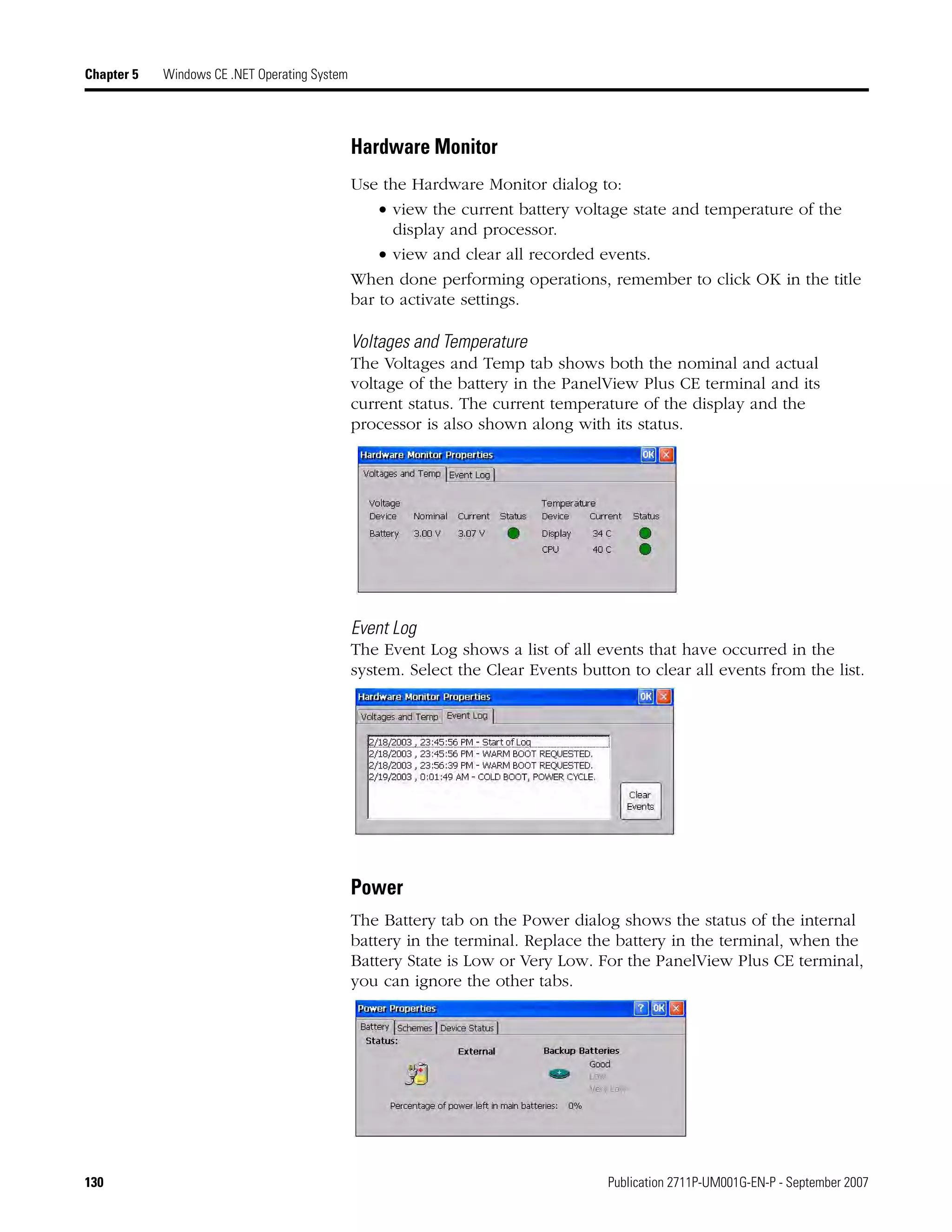 130 Publication 2711P-UM001G-EN-P - September 2007
Chapter 5 Windows CE .NET Operating System
Hardware Monitor
Use the Hardware Monitor dialog to:
• view the current battery voltage state and temperature of the
display and processor.
• view and clear all recorded events.
When done performing operations, remember to click OK in the title
bar to activate settings.
Voltages and Temperature
The Voltages and Temp tab shows both the nominal and actual
voltage of the battery in the PanelView Plus CE terminal and its
current status. The current temperature of the display and the
processor is also shown along with its status.
Event Log
The Event Log shows a list of all events that have occurred in the
system. Select the Clear Events button to clear all events from the list.
Power
The Battery tab on the Power dialog shows the status of the internal
battery in the terminal. Replace the battery in the terminal, when the
Battery State is Low or Very Low. For the PanelView Plus CE terminal,
you can ignore the other tabs.
 