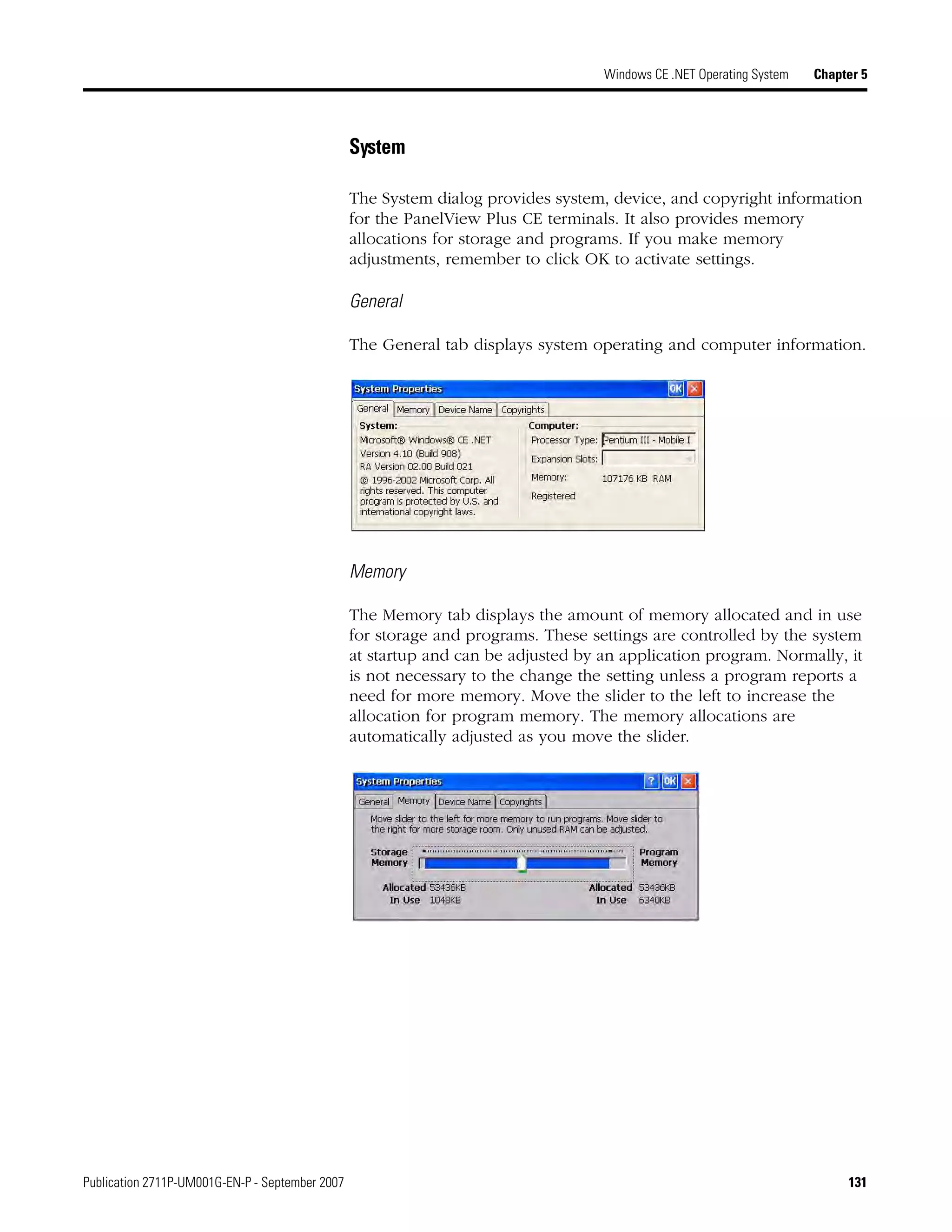 Publication 2711P-UM001G-EN-P - September 2007 131
Windows CE .NET Operating System Chapter 5
System
The System dialog provides system, device, and copyright information
for the PanelView Plus CE terminals. It also provides memory
allocations for storage and programs. If you make memory
adjustments, remember to click OK to activate settings.
General
The General tab displays system operating and computer information.
Memory
The Memory tab displays the amount of memory allocated and in use
for storage and programs. These settings are controlled by the system
at startup and can be adjusted by an application program. Normally, it
is not necessary to the change the setting unless a program reports a
need for more memory. Move the slider to the left to increase the
allocation for program memory. The memory allocations are
automatically adjusted as you move the slider.
 