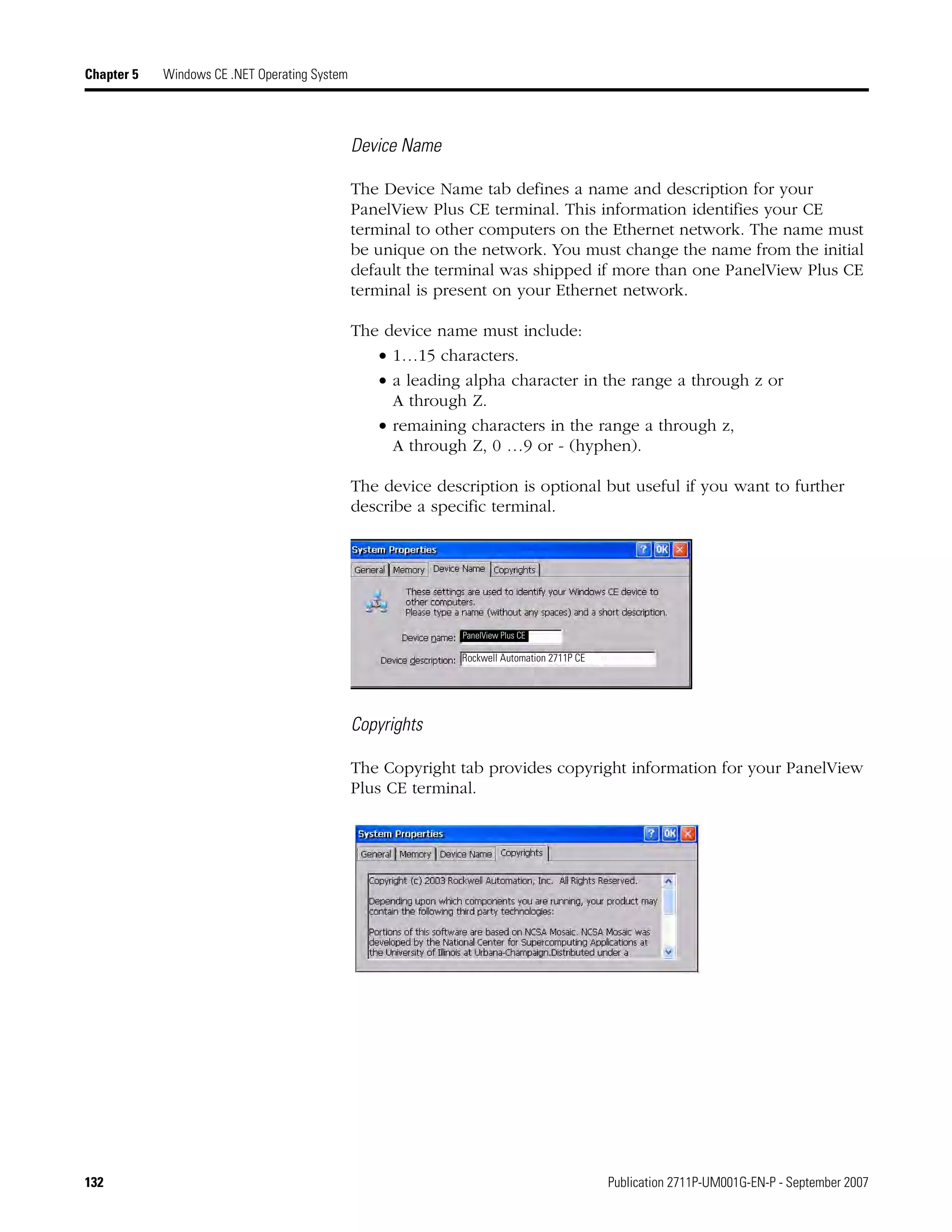 132 Publication 2711P-UM001G-EN-P - September 2007
Chapter 5 Windows CE .NET Operating System
Device Name
The Device Name tab defines a name and description for your
PanelView Plus CE terminal. This information identifies your CE
terminal to other computers on the Ethernet network. The name must
be unique on the network. You must change the name from the initial
default the terminal was shipped if more than one PanelView Plus CE
terminal is present on your Ethernet network.
The device name must include:
• 1…15 characters.
• a leading alpha character in the range a through z or
A through Z.
• remaining characters in the range a through z,
A through Z, 0 …9 or - (hyphen).
The device description is optional but useful if you want to further
describe a specific terminal.
Copyrights
The Copyright tab provides copyright information for your PanelView
Plus CE terminal.
Rockwell Automation 2711P CE
PanelView Plus CE
 