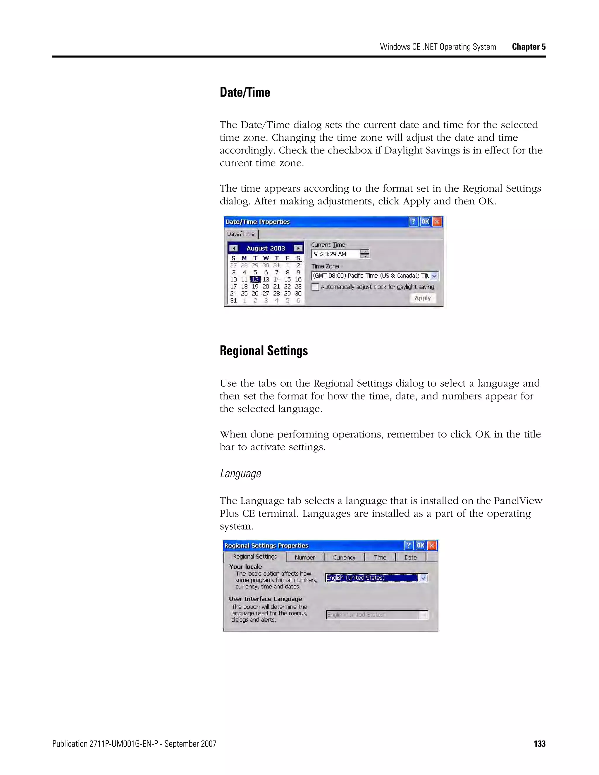 Publication 2711P-UM001G-EN-P - September 2007 133
Windows CE .NET Operating System Chapter 5
Date/Time
The Date/Time dialog sets the current date and time for the selected
time zone. Changing the time zone will adjust the date and time
accordingly. Check the checkbox if Daylight Savings is in effect for the
current time zone.
The time appears according to the format set in the Regional Settings
dialog. After making adjustments, click Apply and then OK.
Regional Settings
Use the tabs on the Regional Settings dialog to select a language and
then set the format for how the time, date, and numbers appear for
the selected language.
When done performing operations, remember to click OK in the title
bar to activate settings.
Language
The Language tab selects a language that is installed on the PanelView
Plus CE terminal. Languages are installed as a part of the operating
system.
 
