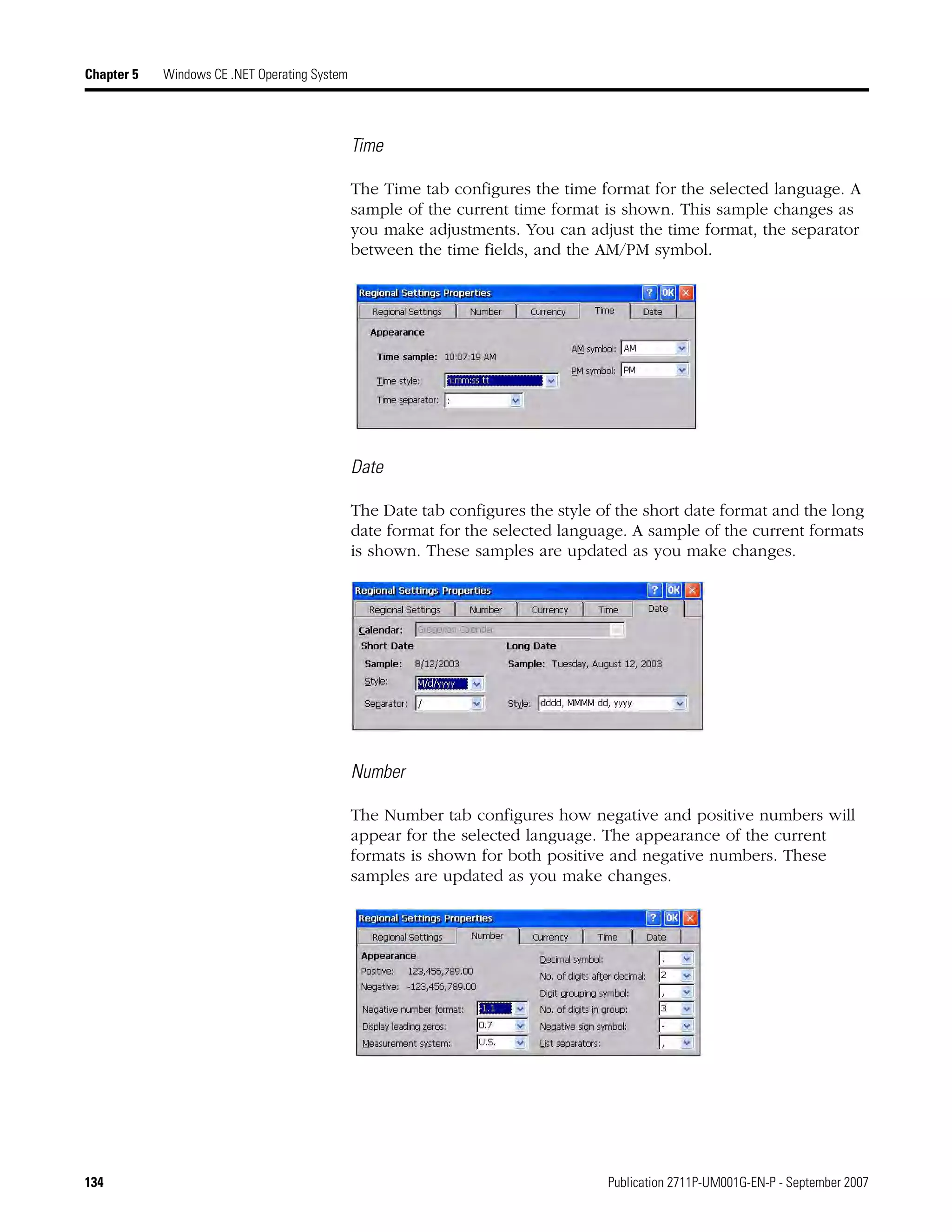 134 Publication 2711P-UM001G-EN-P - September 2007
Chapter 5 Windows CE .NET Operating System
Time
The Time tab configures the time format for the selected language. A
sample of the current time format is shown. This sample changes as
you make adjustments. You can adjust the time format, the separator
between the time fields, and the AM/PM symbol.
Date
The Date tab configures the style of the short date format and the long
date format for the selected language. A sample of the current formats
is shown. These samples are updated as you make changes.
Number
The Number tab configures how negative and positive numbers will
appear for the selected language. The appearance of the current
formats is shown for both positive and negative numbers. These
samples are updated as you make changes.
 