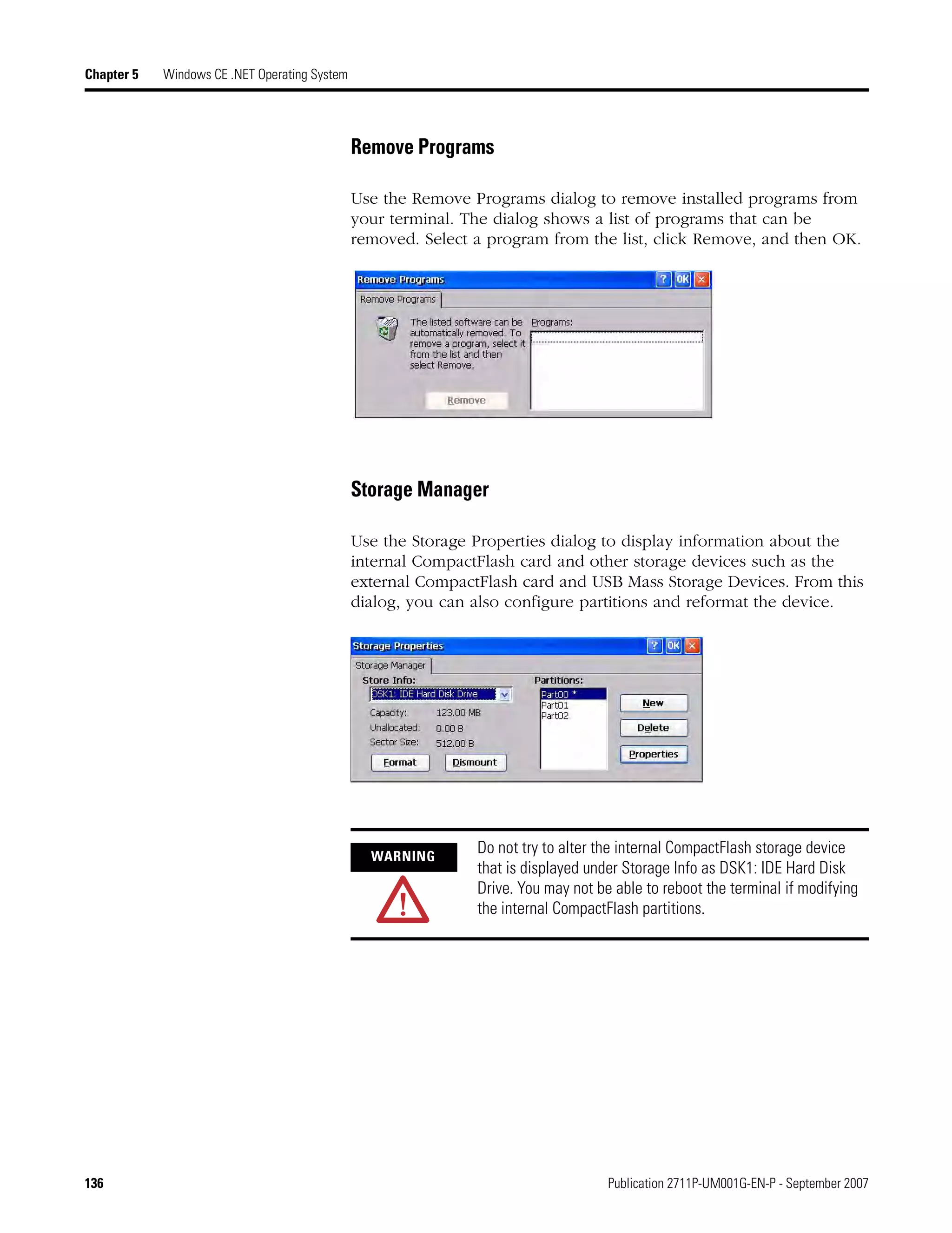 136 Publication 2711P-UM001G-EN-P - September 2007
Chapter 5 Windows CE .NET Operating System
Remove Programs
Use the Remove Programs dialog to remove installed programs from
your terminal. The dialog shows a list of programs that can be
removed. Select a program from the list, click Remove, and then OK.
Storage Manager
Use the Storage Properties dialog to display information about the
internal CompactFlash card and other storage devices such as the
external CompactFlash card and USB Mass Storage Devices. From this
dialog, you can also configure partitions and reformat the device.
WARNING
Do not try to alter the internal CompactFlash storage device
that is displayed under Storage Info as DSK1: IDE Hard Disk
Drive. You may not be able to reboot the terminal if modifying
the internal CompactFlash partitions.
 