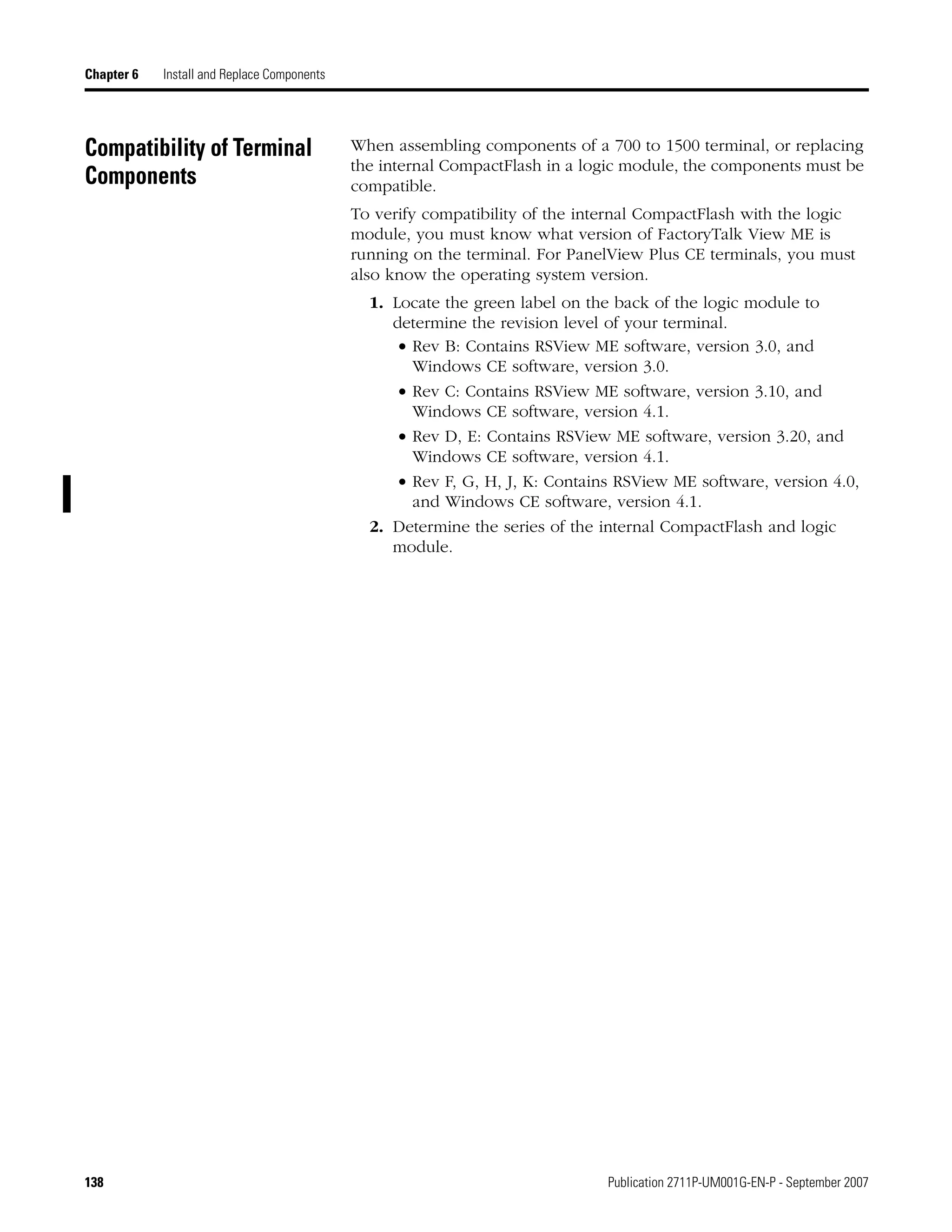 138 Publication 2711P-UM001G-EN-P - September 2007
Chapter 6 Install and Replace Components
Compatibility of Terminal
Components
When assembling components of a 700 to 1500 terminal, or replacing
the internal CompactFlash in a logic module, the components must be
compatible.
To verify compatibility of the internal CompactFlash with the logic
module, you must know what version of FactoryTalk View ME is
running on the terminal. For PanelView Plus CE terminals, you must
also know the operating system version.
1. Locate the green label on the back of the logic module to
determine the revision level of your terminal.
• Rev B: Contains RSView ME software, version 3.0, and
Windows CE software, version 3.0.
• Rev C: Contains RSView ME software, version 3.10, and
Windows CE software, version 4.1.
• Rev D, E: Contains RSView ME software, version 3.20, and
Windows CE software, version 4.1.
• Rev F, G, H, J, K: Contains RSView ME software, version 4.0,
and Windows CE software, version 4.1.
2. Determine the series of the internal CompactFlash and logic
module.
 