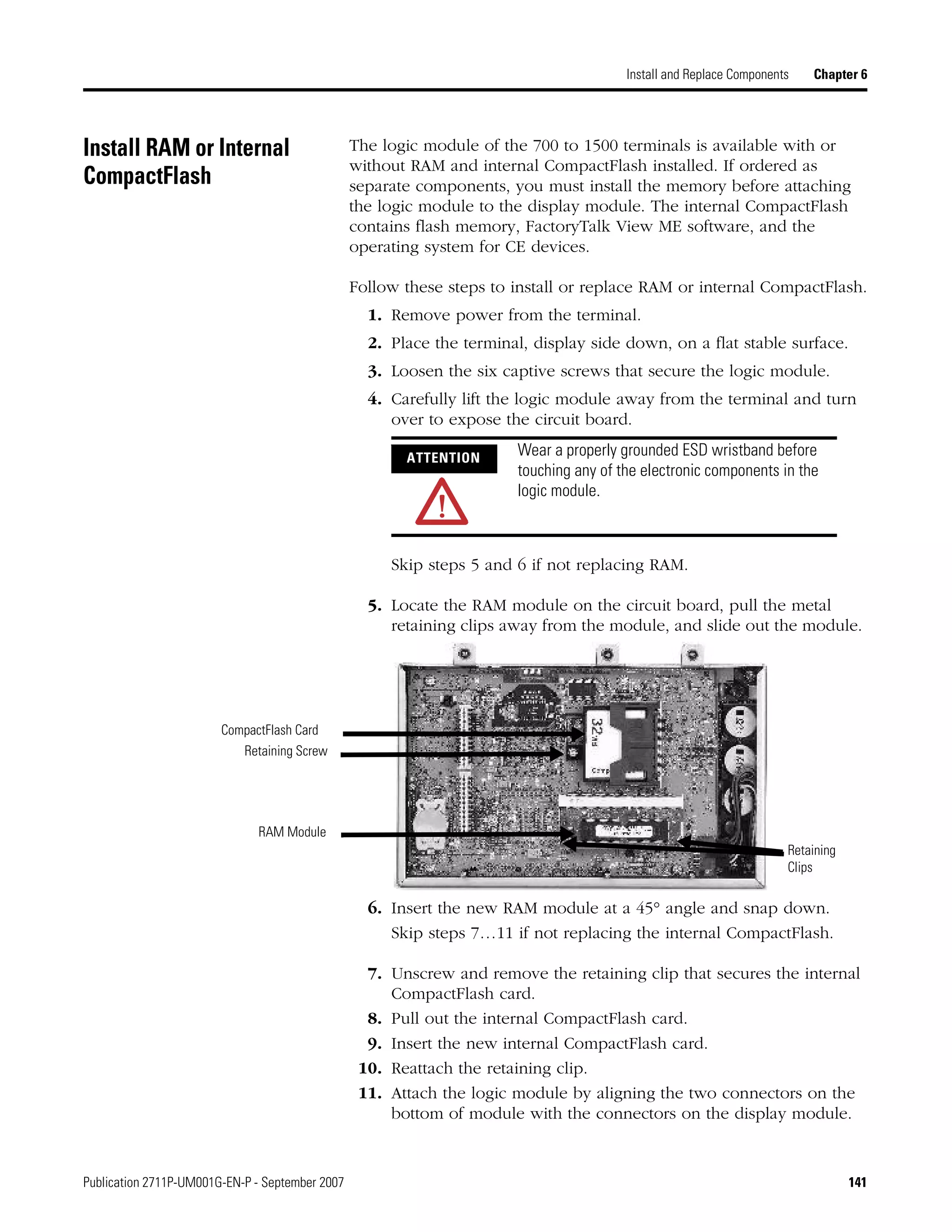 Publication 2711P-UM001G-EN-P - September 2007 141
Install and Replace Components Chapter 6
Install RAM or Internal
CompactFlash
The logic module of the 700 to 1500 terminals is available with or
without RAM and internal CompactFlash installed. If ordered as
separate components, you must install the memory before attaching
the logic module to the display module. The internal CompactFlash
contains flash memory, FactoryTalk View ME software, and the
operating system for CE devices.
Follow these steps to install or replace RAM or internal CompactFlash.
1. Remove power from the terminal.
2. Place the terminal, display side down, on a flat stable surface.
3. Loosen the six captive screws that secure the logic module.
4. Carefully lift the logic module away from the terminal and turn
over to expose the circuit board.
Skip steps 5 and 6 if not replacing RAM.
5. Locate the RAM module on the circuit board, pull the metal
retaining clips away from the module, and slide out the module.
6. Insert the new RAM module at a 45° angle and snap down.
Skip steps 7…11 if not replacing the internal CompactFlash.
7. Unscrew and remove the retaining clip that secures the internal
CompactFlash card.
8. Pull out the internal CompactFlash card.
9. Insert the new internal CompactFlash card.
10. Reattach the retaining clip.
11. Attach the logic module by aligning the two connectors on the
bottom of module with the connectors on the display module.
ATTENTION
Wear a properly grounded ESD wristband before
touching any of the electronic components in the
logic module.
CompactFlash Card
Retaining Screw
RAM Module
Retaining
Clips
 