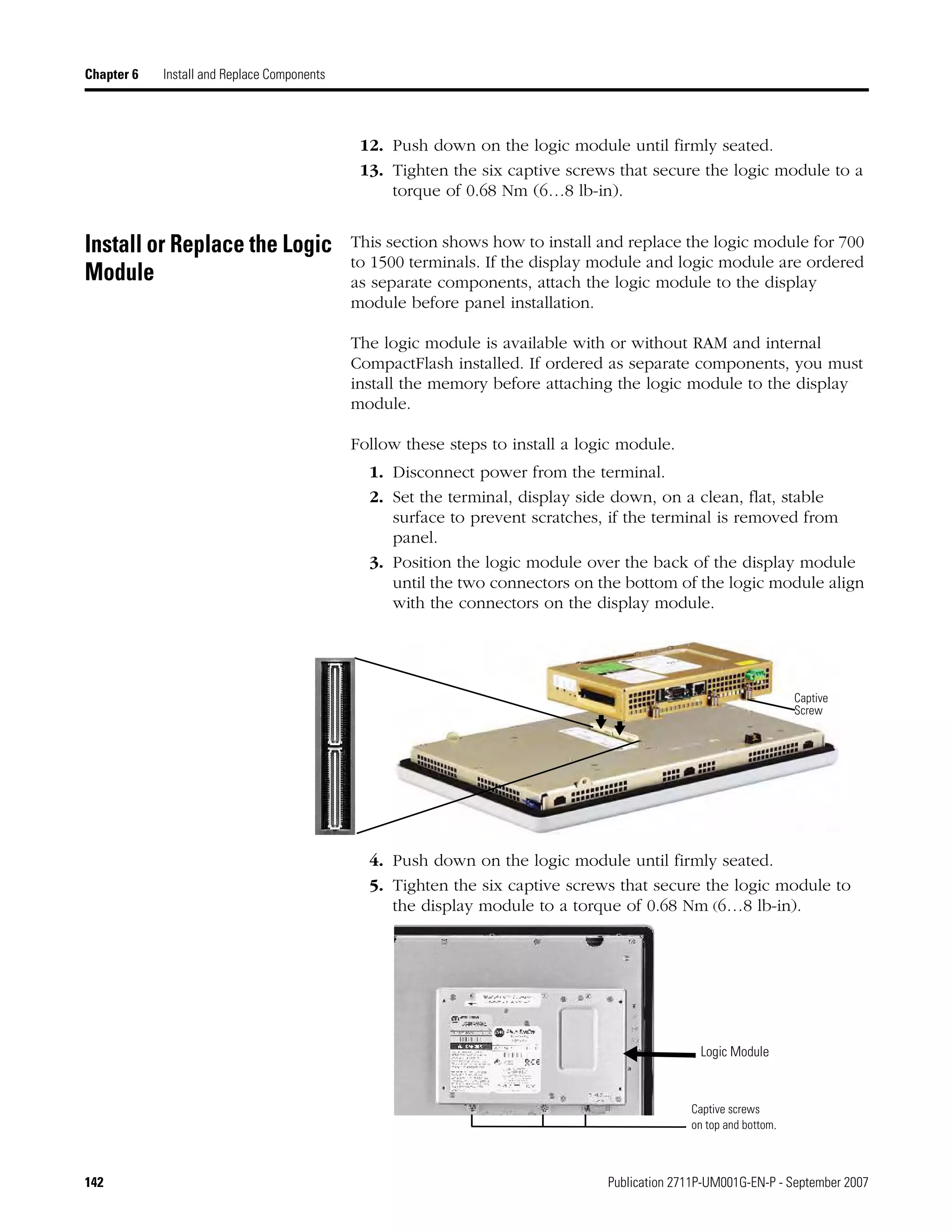 142 Publication 2711P-UM001G-EN-P - September 2007
Chapter 6 Install and Replace Components
12. Push down on the logic module until firmly seated.
13. Tighten the six captive screws that secure the logic module to a
torque of 0.68 Nm (6…8 lb-in).
Install or Replace the Logic
Module
This section shows how to install and replace the logic module for 700
to 1500 terminals. If the display module and logic module are ordered
as separate components, attach the logic module to the display
module before panel installation.
The logic module is available with or without RAM and internal
CompactFlash installed. If ordered as separate components, you must
install the memory before attaching the logic module to the display
module.
Follow these steps to install a logic module.
1. Disconnect power from the terminal.
2. Set the terminal, display side down, on a clean, flat, stable
surface to prevent scratches, if the terminal is removed from
panel.
3. Position the logic module over the back of the display module
until the two connectors on the bottom of the logic module align
with the connectors on the display module.
4. Push down on the logic module until firmly seated.
5. Tighten the six captive screws that secure the logic module to
the display module to a torque of 0.68 Nm (6…8 lb-in).
Captive
Screw
Logic Module
Captive screws
on top and bottom.
 