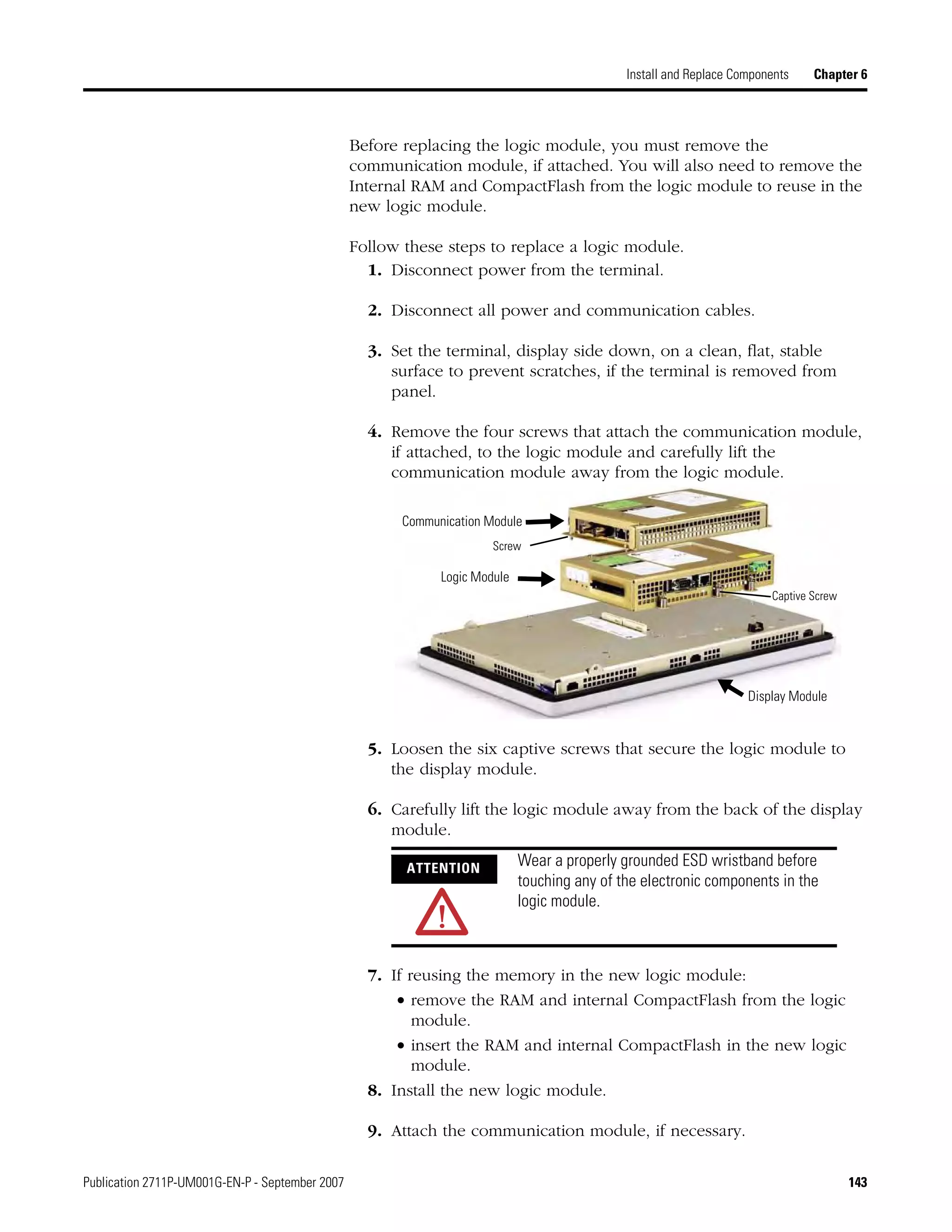 Publication 2711P-UM001G-EN-P - September 2007 143
Install and Replace Components Chapter 6
Before replacing the logic module, you must remove the
communication module, if attached. You will also need to remove the
Internal RAM and CompactFlash from the logic module to reuse in the
new logic module.
Follow these steps to replace a logic module.
1. Disconnect power from the terminal.
2. Disconnect all power and communication cables.
3. Set the terminal, display side down, on a clean, flat, stable
surface to prevent scratches, if the terminal is removed from
panel.
4. Remove the four screws that attach the communication module,
if attached, to the logic module and carefully lift the
communication module away from the logic module.
5. Loosen the six captive screws that secure the logic module to
the display module.
6. Carefully lift the logic module away from the back of the display
module.
7. If reusing the memory in the new logic module:
• remove the RAM and internal CompactFlash from the logic
module.
• insert the RAM and internal CompactFlash in the new logic
module.
8. Install the new logic module.
9. Attach the communication module, if necessary.
Logic Module
Communication Module
Display Module
Captive Screw
Screw
ATTENTION
Wear a properly grounded ESD wristband before
touching any of the electronic components in the
logic module.
 