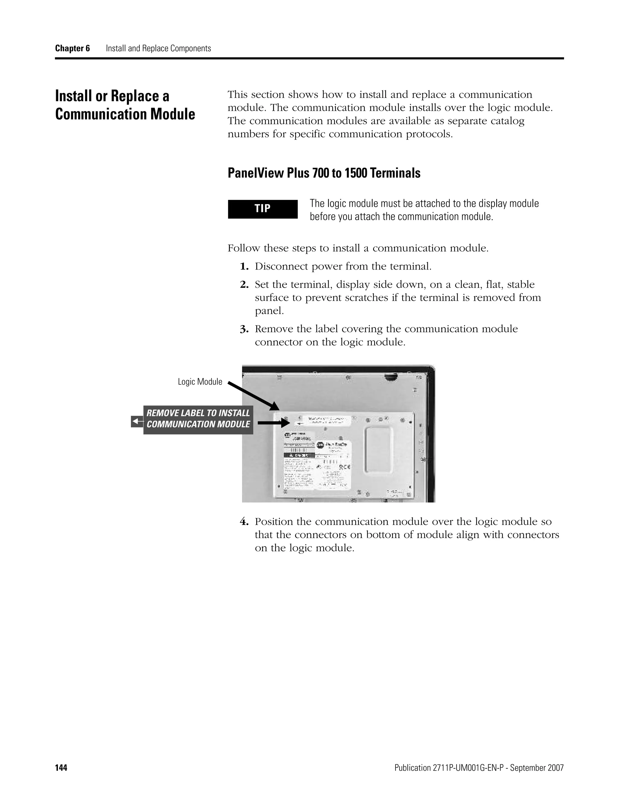 144 Publication 2711P-UM001G-EN-P - September 2007
Chapter 6 Install and Replace Components
Install or Replace a
Communication Module
This section shows how to install and replace a communication
module. The communication module installs over the logic module.
The communication modules are available as separate catalog
numbers for specific communication protocols.
PanelView Plus 700 to 1500 Terminals
Follow these steps to install a communication module.
1. Disconnect power from the terminal.
2. Set the terminal, display side down, on a clean, flat, stable
surface to prevent scratches if the terminal is removed from
panel.
3. Remove the label covering the communication module
connector on the logic module.
4. Position the communication module over the logic module so
that the connectors on bottom of module align with connectors
on the logic module.
TIP The logic module must be attached to the display module
before you attach the communication module.
Logic Module
REMOVE LABEL TO INSTALL
COMMUNICATION MODULE
 