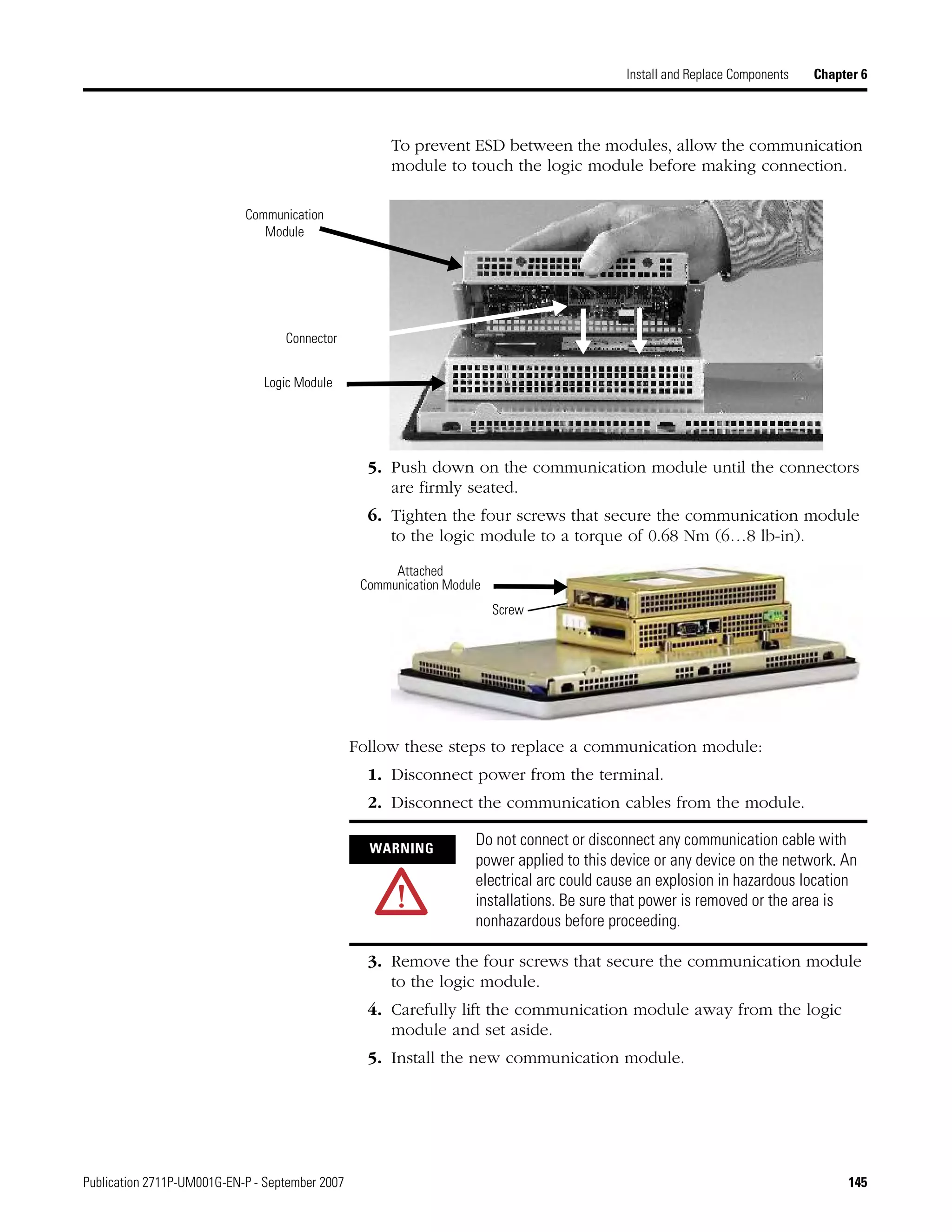 Publication 2711P-UM001G-EN-P - September 2007 145
Install and Replace Components Chapter 6
To prevent ESD between the modules, allow the communication
module to touch the logic module before making connection.
5. Push down on the communication module until the connectors
are firmly seated.
6. Tighten the four screws that secure the communication module
to the logic module to a torque of 0.68 Nm (6…8 lb-in).
Follow these steps to replace a communication module:
1. Disconnect power from the terminal.
2. Disconnect the communication cables from the module.
3. Remove the four screws that secure the communication module
to the logic module.
4. Carefully lift the communication module away from the logic
module and set aside.
5. Install the new communication module.
Communication
Module
Connector
Logic Module
Screw
Attached
Communication Module
WARNING
Do not connect or disconnect any communication cable with
power applied to this device or any device on the network. An
electrical arc could cause an explosion in hazardous location
installations. Be sure that power is removed or the area is
nonhazardous before proceeding.
 