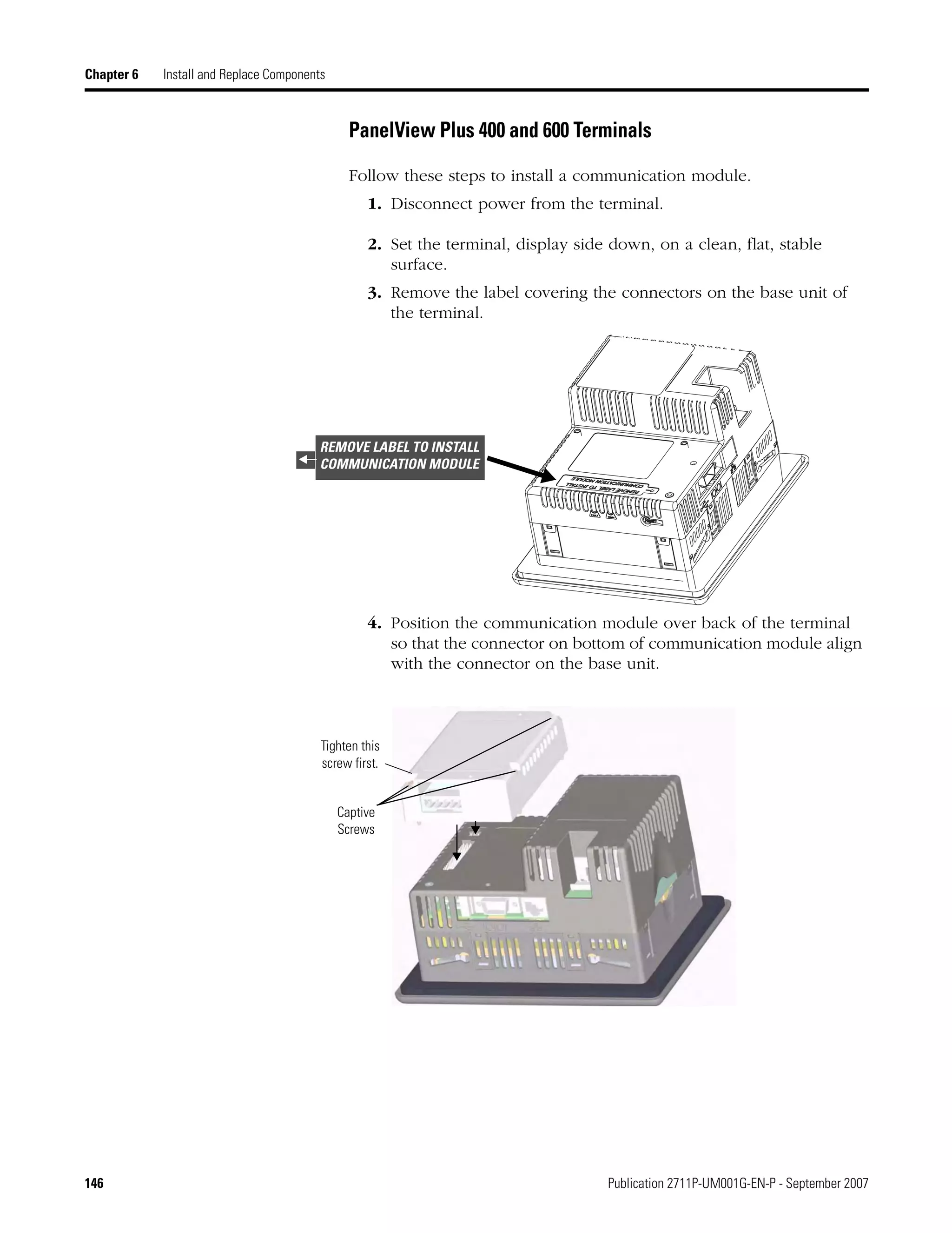146 Publication 2711P-UM001G-EN-P - September 2007
Chapter 6 Install and Replace Components
PanelView Plus 400 and 600 Terminals
Follow these steps to install a communication module.
1. Disconnect power from the terminal.
2. Set the terminal, display side down, on a clean, flat, stable
surface.
3. Remove the label covering the connectors on the base unit of
the terminal.
4. Position the communication module over back of the terminal
so that the connector on bottom of communication module align
with the connector on the base unit.
REMOVE LABEL TO INSTALL
COMMUNICATION MODULE
Captive
Screws
Tighten this
screw first.
 