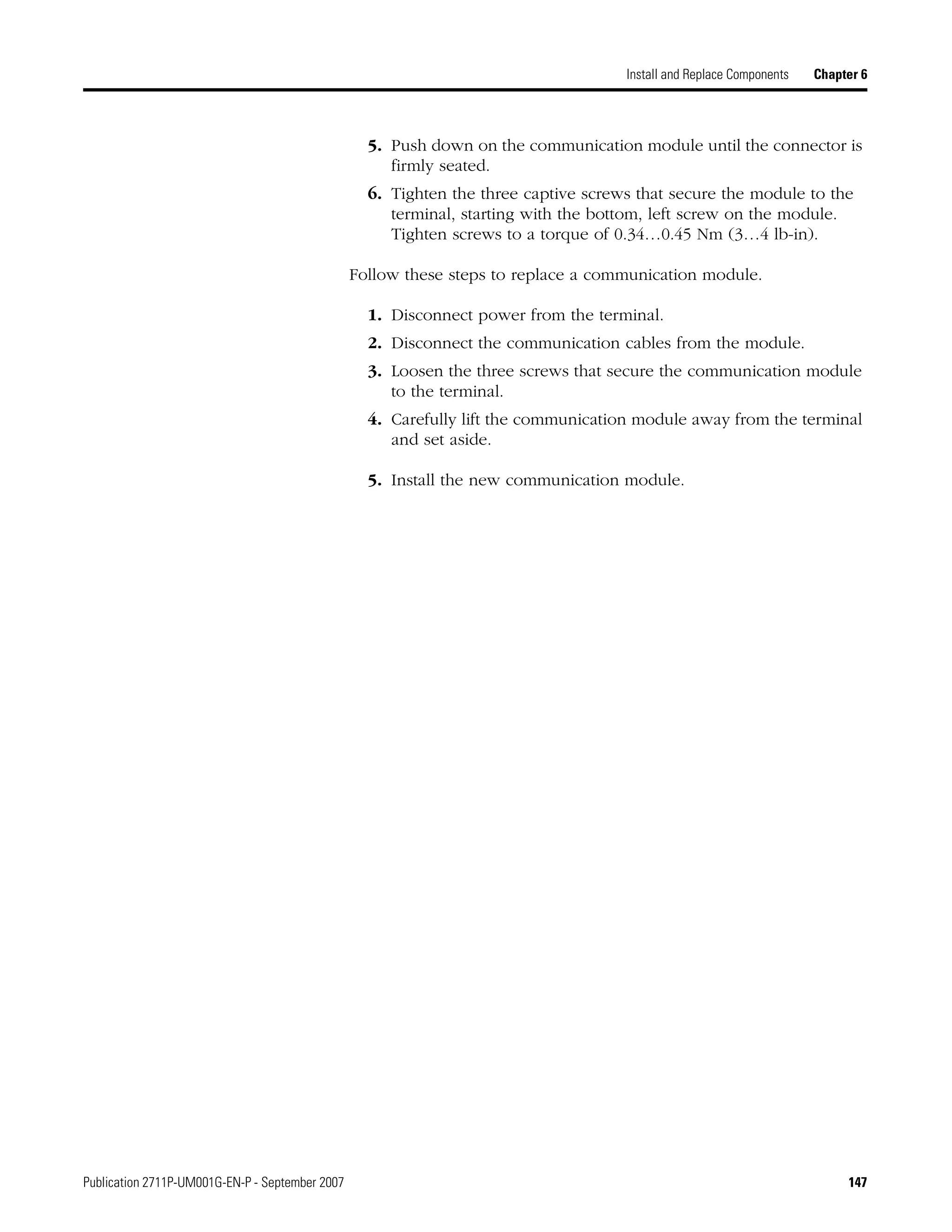 Publication 2711P-UM001G-EN-P - September 2007 147
Install and Replace Components Chapter 6
5. Push down on the communication module until the connector is
firmly seated.
6. Tighten the three captive screws that secure the module to the
terminal, starting with the bottom, left screw on the module.
Tighten screws to a torque of 0.34…0.45 Nm (3…4 lb-in).
Follow these steps to replace a communication module.
1. Disconnect power from the terminal.
2. Disconnect the communication cables from the module.
3. Loosen the three screws that secure the communication module
to the terminal.
4. Carefully lift the communication module away from the terminal
and set aside.
5. Install the new communication module.
 