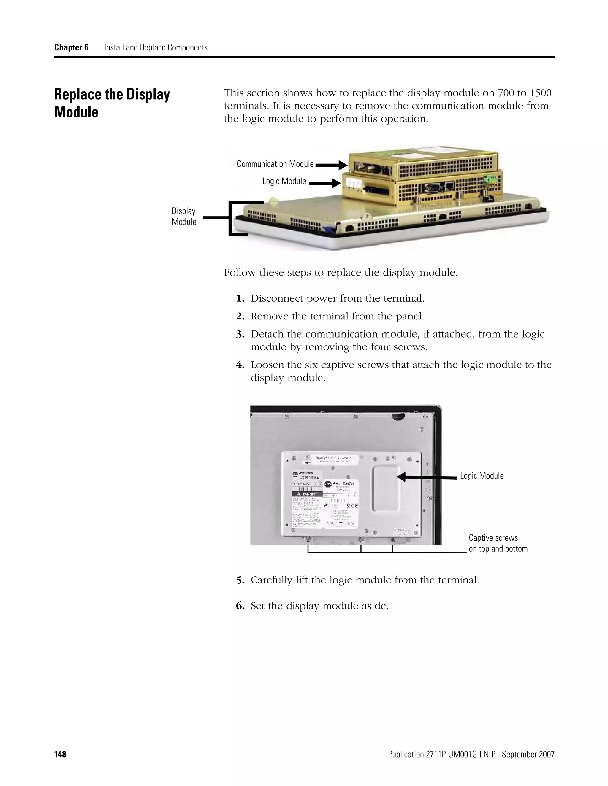 148 Publication 2711P-UM001G-EN-P - September 2007
Chapter 6 Install and Replace Components
Replace the Display
Module
This section shows how to replace the display module on 700 to 1500
terminals. It is necessary to remove the communication module from
the logic module to perform this operation.
Follow these steps to replace the display module.
1. Disconnect power from the terminal.
2. Remove the terminal from the panel.
3. Detach the communication module, if attached, from the logic
module by removing the four screws.
4. Loosen the six captive screws that attach the logic module to the
display module.
5. Carefully lift the logic module from the terminal.
6. Set the display module aside.
Communication Module
Display
Module
Logic Module
Logic Module
Captive screws
on top and bottom
 