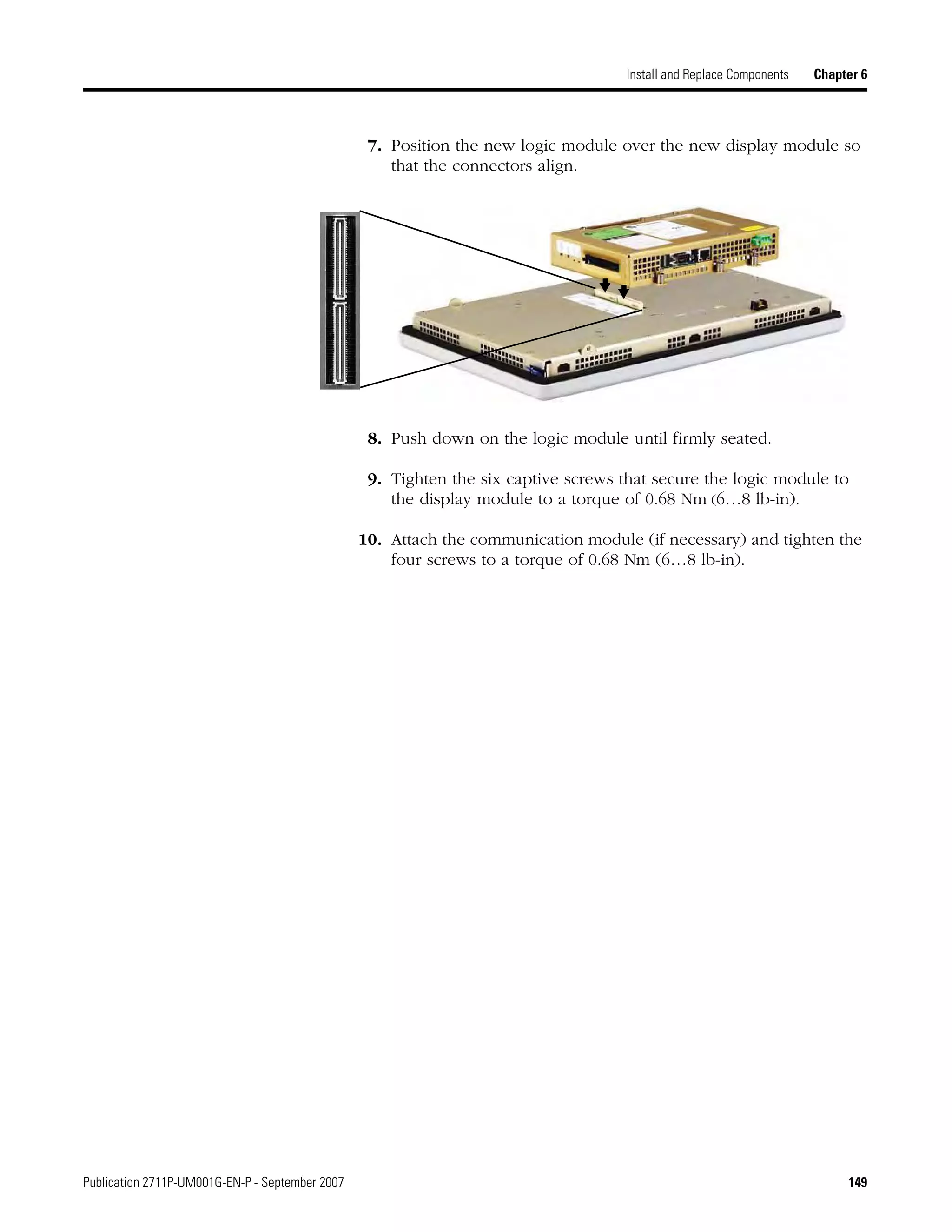 Publication 2711P-UM001G-EN-P - September 2007 149
Install and Replace Components Chapter 6
7. Position the new logic module over the new display module so
that the connectors align.
8. Push down on the logic module until firmly seated.
9. Tighten the six captive screws that secure the logic module to
the display module to a torque of 0.68 Nm (6…8 lb-in).
10. Attach the communication module (if necessary) and tighten the
four screws to a torque of 0.68 Nm (6…8 lb-in).
 