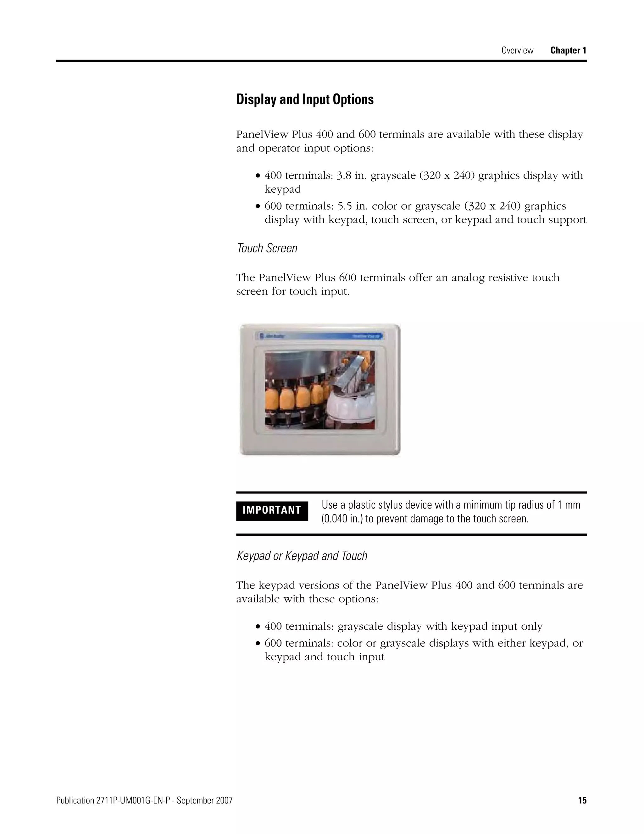 Publication 2711P-UM001G-EN-P - September 2007 15
Overview Chapter 1
Display and Input Options
PanelView Plus 400 and 600 terminals are available with these display
and operator input options:
• 400 terminals: 3.8 in. grayscale (320 x 240) graphics display with
keypad
• 600 terminals: 5.5 in. color or grayscale (320 x 240) graphics
display with keypad, touch screen, or keypad and touch support
Touch Screen
The PanelView Plus 600 terminals offer an analog resistive touch
screen for touch input.
Keypad or Keypad and Touch
The keypad versions of the PanelView Plus 400 and 600 terminals are
available with these options:
• 400 terminals: grayscale display with keypad input only
• 600 terminals: color or grayscale displays with either keypad, or
keypad and touch input
IMPORTANT Use a plastic stylus device with a minimum tip radius of 1 mm
(0.040 in.) to prevent damage to the touch screen.
 