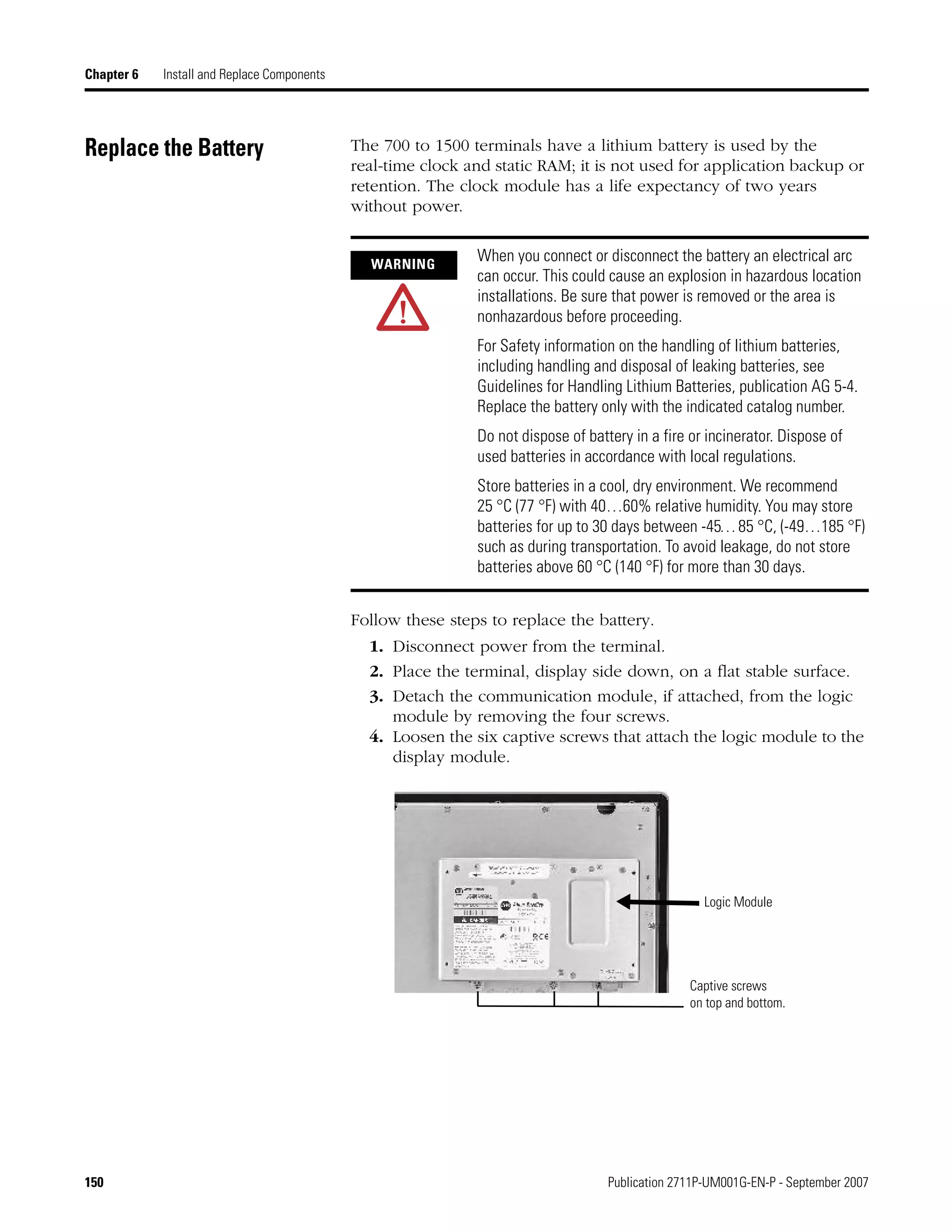 150 Publication 2711P-UM001G-EN-P - September 2007
Chapter 6 Install and Replace Components
Replace the Battery The 700 to 1500 terminals have a lithium battery is used by the
real-time clock and static RAM; it is not used for application backup or
retention. The clock module has a life expectancy of two years
without power.
Follow these steps to replace the battery.
1. Disconnect power from the terminal.
2. Place the terminal, display side down, on a flat stable surface.
3. Detach the communication module, if attached, from the logic
module by removing the four screws.
4. Loosen the six captive screws that attach the logic module to the
display module.
WARNING
When you connect or disconnect the battery an electrical arc
can occur. This could cause an explosion in hazardous location
installations. Be sure that power is removed or the area is
nonhazardous before proceeding.
For Safety information on the handling of lithium batteries,
including handling and disposal of leaking batteries, see
Guidelines for Handling Lithium Batteries, publication AG 5-4.
Replace the battery only with the indicated catalog number.
Do not dispose of battery in a fire or incinerator. Dispose of
used batteries in accordance with local regulations.
Store batteries in a cool, dry environment. We recommend
25 °C (77 °F) with 40…60% relative humidity. You may store
batteries for up to 30 days between -45…85 °C, (-49…185 °F)
such as during transportation. To avoid leakage, do not store
batteries above 60 °C (140 °F) for more than 30 days.
Captive screws
on top and bottom.
Logic Module
 