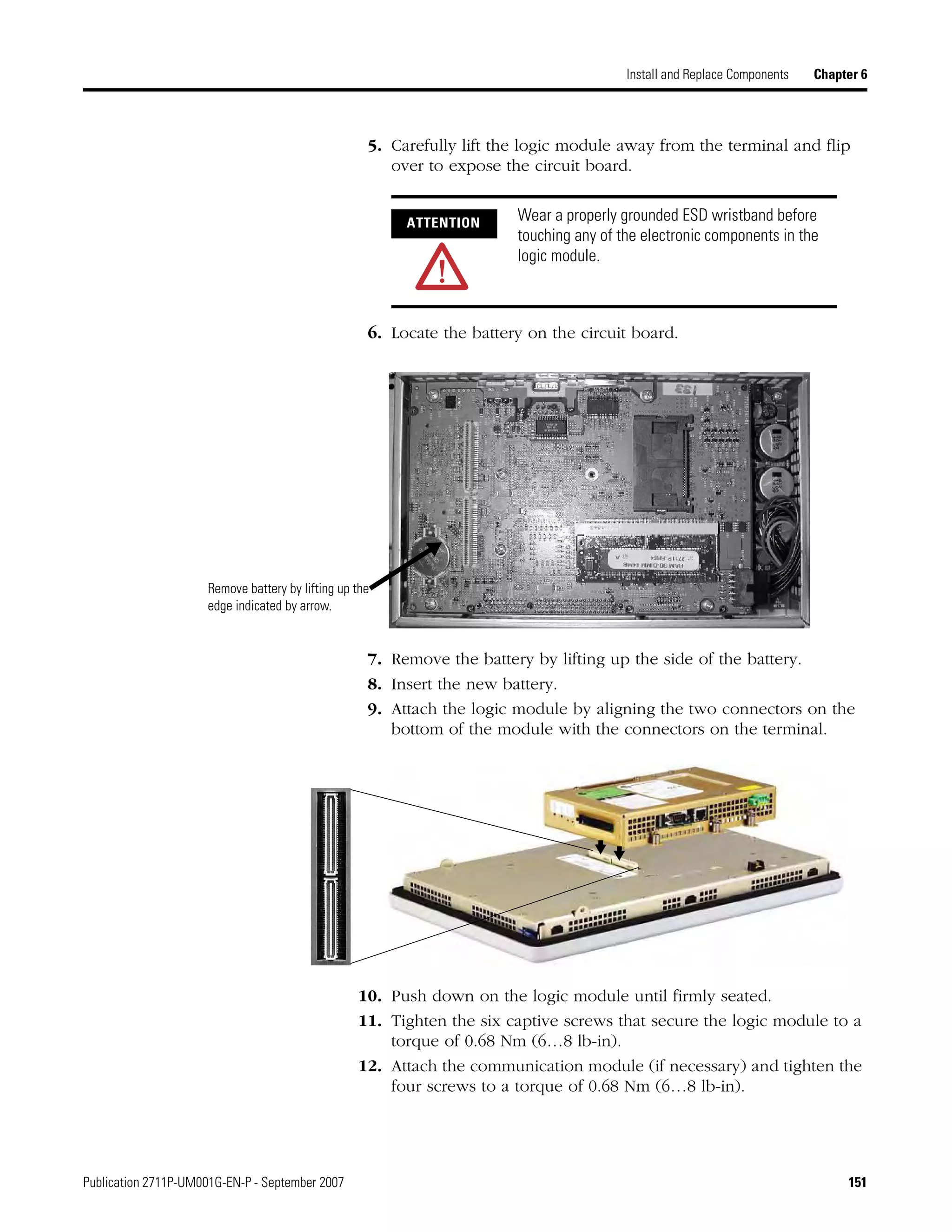 Publication 2711P-UM001G-EN-P - September 2007 151
Install and Replace Components Chapter 6
5. Carefully lift the logic module away from the terminal and flip
over to expose the circuit board.
6. Locate the battery on the circuit board.
7. Remove the battery by lifting up the side of the battery.
8. Insert the new battery.
9. Attach the logic module by aligning the two connectors on the
bottom of the module with the connectors on the terminal.
10. Push down on the logic module until firmly seated.
11. Tighten the six captive screws that secure the logic module to a
torque of 0.68 Nm (6…8 lb-in).
12. Attach the communication module (if necessary) and tighten the
four screws to a torque of 0.68 Nm (6…8 lb-in).
ATTENTION Wear a properly grounded ESD wristband before
touching any of the electronic components in the
logic module.
Remove battery by lifting up the
edge indicated by arrow.
 