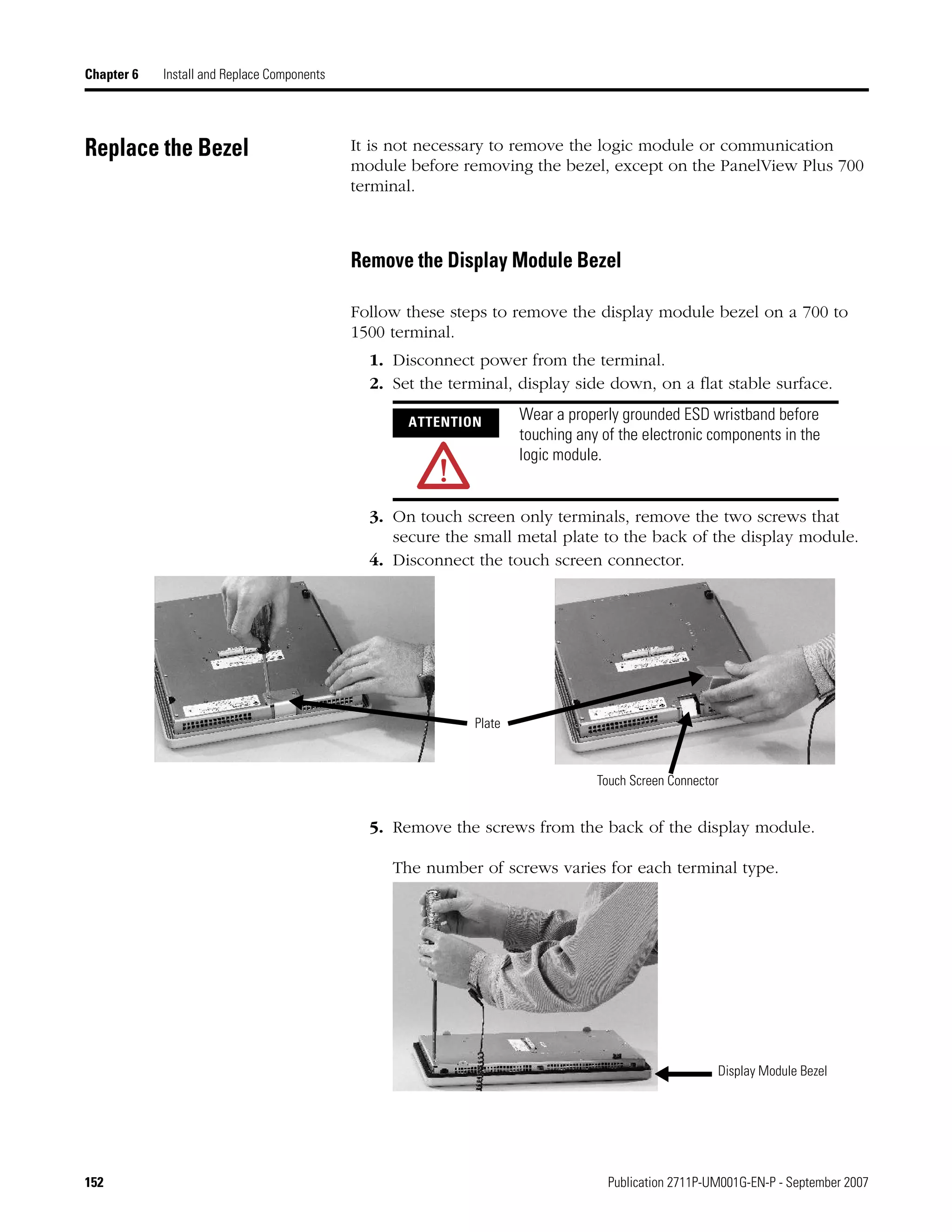 152 Publication 2711P-UM001G-EN-P - September 2007
Chapter 6 Install and Replace Components
Replace the Bezel It is not necessary to remove the logic module or communication
module before removing the bezel, except on the PanelView Plus 700
terminal.
Remove the Display Module Bezel
Follow these steps to remove the display module bezel on a 700 to
1500 terminal.
1. Disconnect power from the terminal.
2. Set the terminal, display side down, on a flat stable surface.
3. On touch screen only terminals, remove the two screws that
secure the small metal plate to the back of the display module.
4. Disconnect the touch screen connector.
5. Remove the screws from the back of the display module.
The number of screws varies for each terminal type.
ATTENTION Wear a properly grounded ESD wristband before
touching any of the electronic components in the
logic module.
Plate
Touch Screen Connector
Display Module Bezel
 