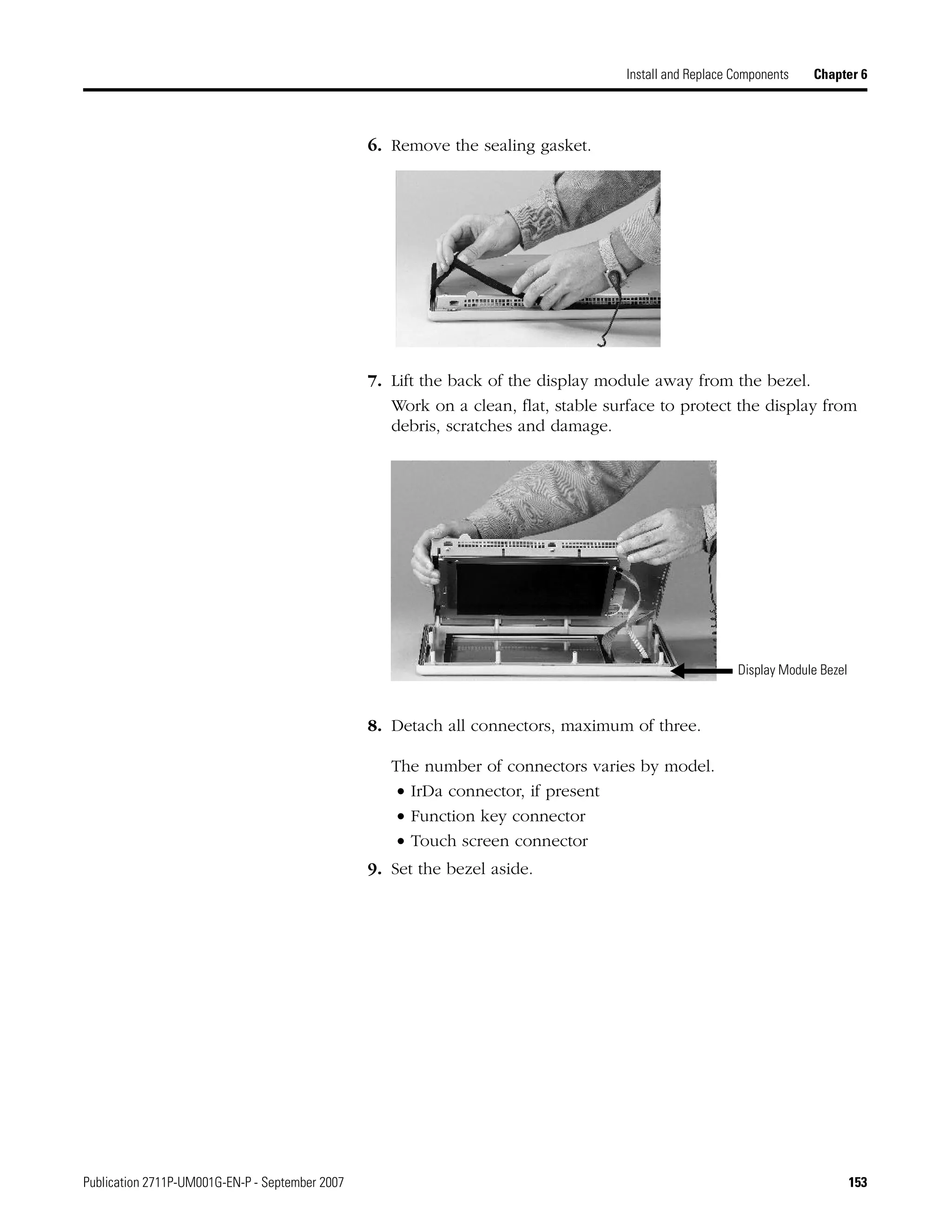 Publication 2711P-UM001G-EN-P - September 2007 153
Install and Replace Components Chapter 6
6. Remove the sealing gasket.
7. Lift the back of the display module away from the bezel.
Work on a clean, flat, stable surface to protect the display from
debris, scratches and damage.
8. Detach all connectors, maximum of three.
The number of connectors varies by model.
• IrDa connector, if present
• Function key connector
• Touch screen connector
9. Set the bezel aside.
Display Module Bezel
 