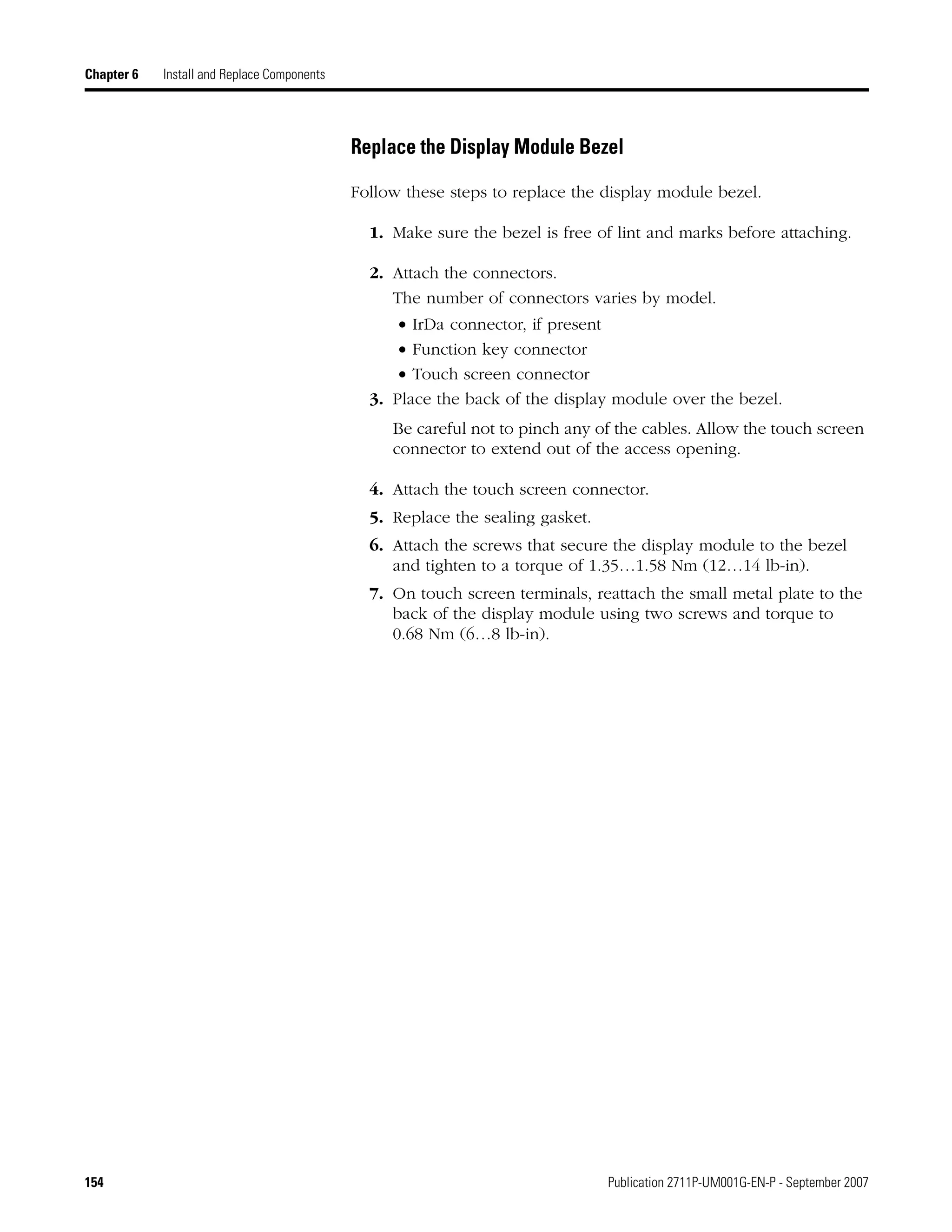 154 Publication 2711P-UM001G-EN-P - September 2007
Chapter 6 Install and Replace Components
Replace the Display Module Bezel
Follow these steps to replace the display module bezel.
1. Make sure the bezel is free of lint and marks before attaching.
2. Attach the connectors.
The number of connectors varies by model.
• IrDa connector, if present
• Function key connector
• Touch screen connector
3. Place the back of the display module over the bezel.
Be careful not to pinch any of the cables. Allow the touch screen
connector to extend out of the access opening.
4. Attach the touch screen connector.
5. Replace the sealing gasket.
6. Attach the screws that secure the display module to the bezel
and tighten to a torque of 1.35…1.58 Nm (12…14 lb-in).
7. On touch screen terminals, reattach the small metal plate to the
back of the display module using two screws and torque to
0.68 Nm (6…8 lb-in).
 