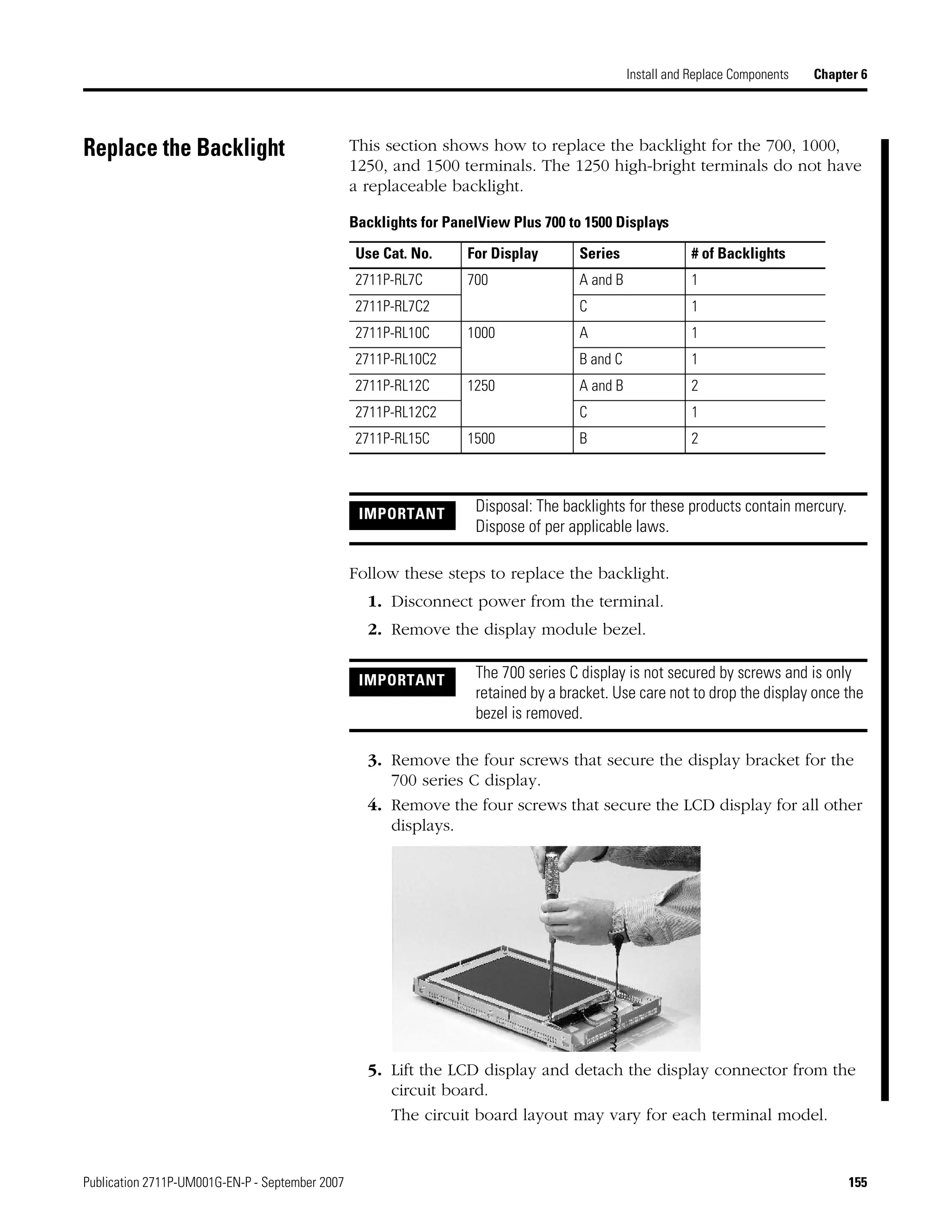 Publication 2711P-UM001G-EN-P - September 2007 155
Install and Replace Components Chapter 6
Replace the Backlight This section shows how to replace the backlight for the 700, 1000,
1250, and 1500 terminals. The 1250 high-bright terminals do not have
a replaceable backlight.
Follow these steps to replace the backlight.
1. Disconnect power from the terminal.
2. Remove the display module bezel.
3. Remove the four screws that secure the display bracket for the
700 series C display.
4. Remove the four screws that secure the LCD display for all other
displays.
5. Lift the LCD display and detach the display connector from the
circuit board.
The circuit board layout may vary for each terminal model.
Backlights for PanelView Plus 700 to 1500 Displays
Use Cat. No. For Display Series # of Backlights
2711P-RL7C 700 A and B 1
2711P-RL7C2 C 1
2711P-RL10C 1000 A 1
2711P-RL10C2 B and C 1
2711P-RL12C 1250 A and B 2
2711P-RL12C2 C 1
2711P-RL15C 1500 B 2
IMPORTANT Disposal: The backlights for these products contain mercury.
Dispose of per applicable laws.
IMPORTANT The 700 series C display is not secured by screws and is only
retained by a bracket. Use care not to drop the display once the
bezel is removed.
 