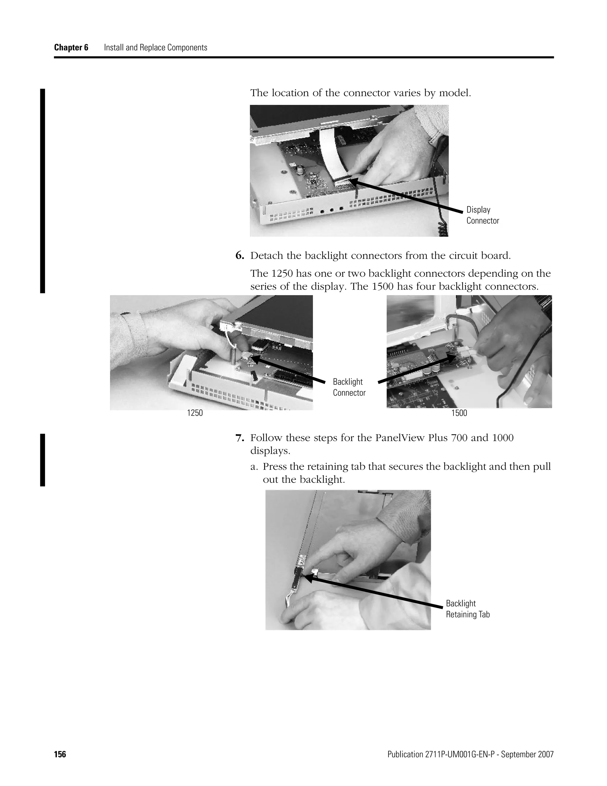156 Publication 2711P-UM001G-EN-P - September 2007
Chapter 6 Install and Replace Components
The location of the connector varies by model.
6. Detach the backlight connectors from the circuit board.
The 1250 has one or two backlight connectors depending on the
series of the display. The 1500 has four backlight connectors.
7. Follow these steps for the PanelView Plus 700 and 1000
displays.
a. Press the retaining tab that secures the backlight and then pull
out the backlight.
Display
Connector
Backlight
Connector
1250 1500
Backlight
Retaining Tab
 