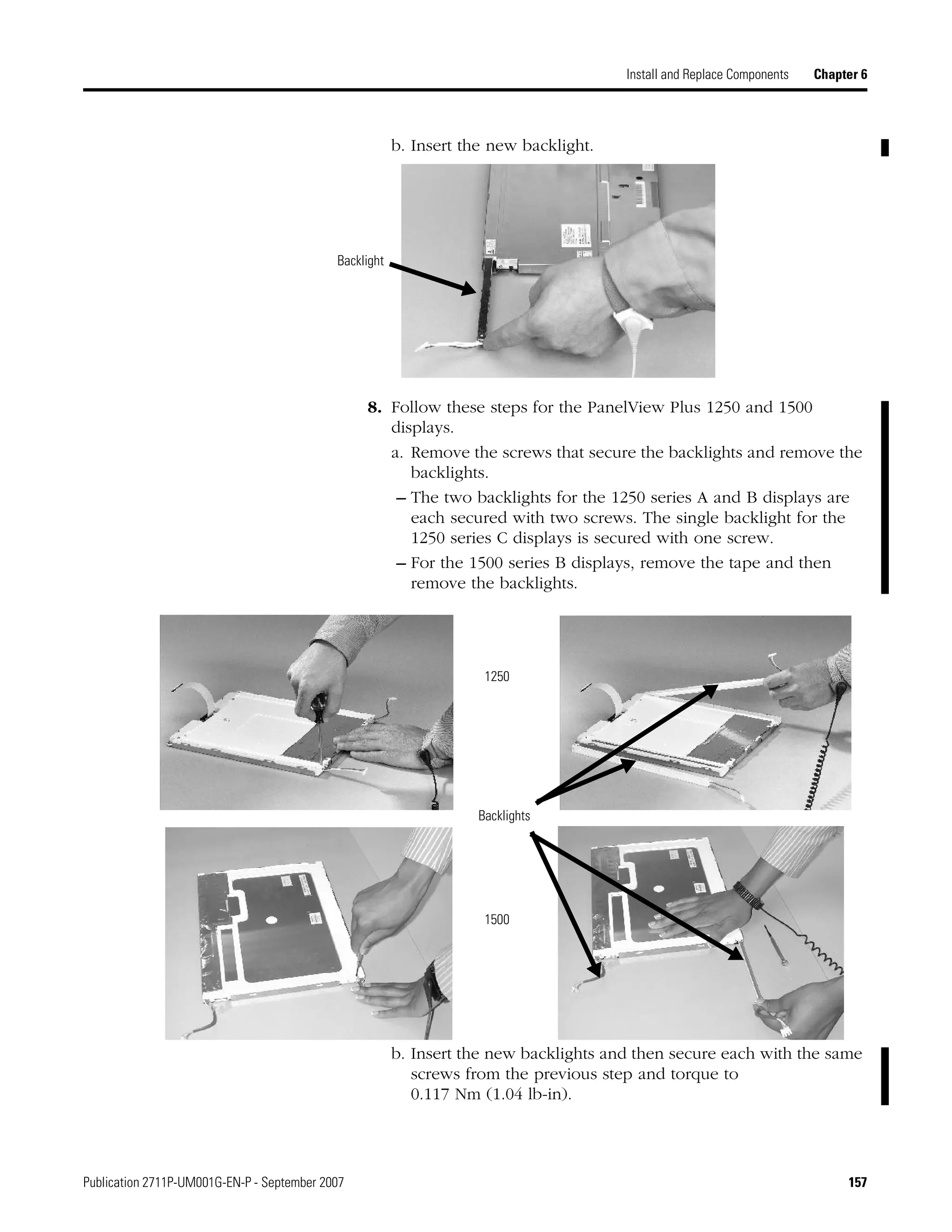 Publication 2711P-UM001G-EN-P - September 2007 157
Install and Replace Components Chapter 6
b. Insert the new backlight.
8. Follow these steps for the PanelView Plus 1250 and 1500
displays.
a. Remove the screws that secure the backlights and remove the
backlights.
– The two backlights for the 1250 series A and B displays are
each secured with two screws. The single backlight for the
1250 series C displays is secured with one screw.
– For the 1500 series B displays, remove the tape and then
remove the backlights.
b. Insert the new backlights and then secure each with the same
screws from the previous step and torque to
0.117 Nm (1.04 lb-in).
Backlight
Backlights
1250
1500
 