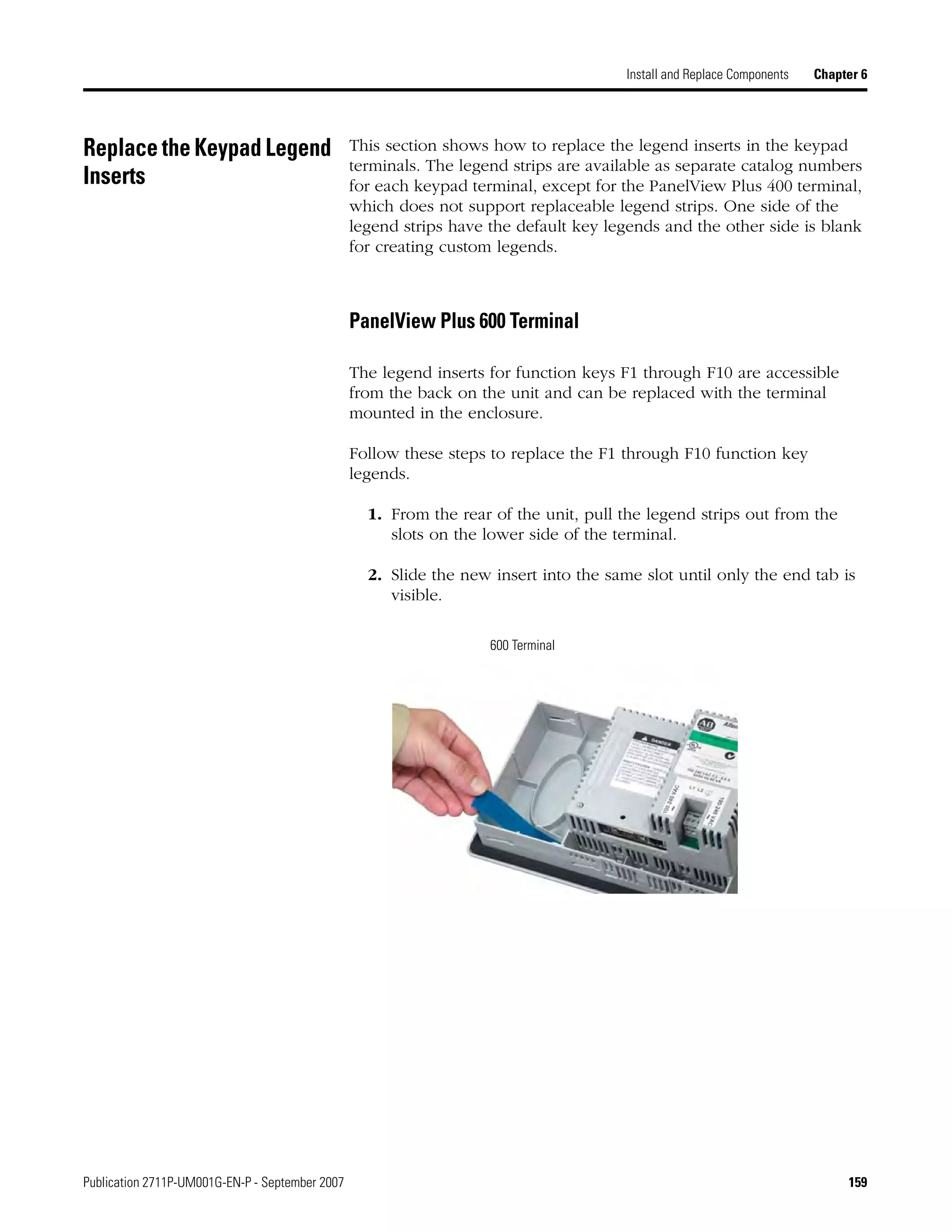 Publication 2711P-UM001G-EN-P - September 2007 159
Install and Replace Components Chapter 6
Replace the Keypad Legend
Inserts
This section shows how to replace the legend inserts in the keypad
terminals. The legend strips are available as separate catalog numbers
for each keypad terminal, except for the PanelView Plus 400 terminal,
which does not support replaceable legend strips. One side of the
legend strips have the default key legends and the other side is blank
for creating custom legends.
PanelView Plus 600 Terminal
The legend inserts for function keys F1 through F10 are accessible
from the back on the unit and can be replaced with the terminal
mounted in the enclosure.
Follow these steps to replace the F1 through F10 function key
legends.
1. From the rear of the unit, pull the legend strips out from the
slots on the lower side of the terminal.
2. Slide the new insert into the same slot until only the end tab is
visible.
600 Terminal
 