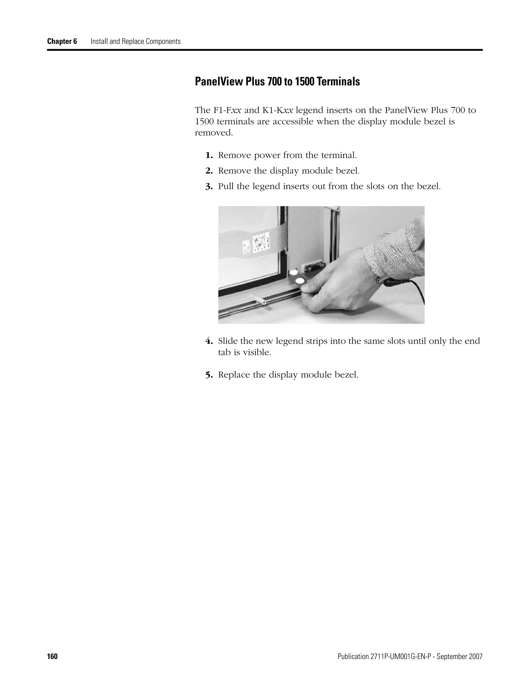 160 Publication 2711P-UM001G-EN-P - September 2007
Chapter 6 Install and Replace Components
PanelView Plus 700 to 1500 Terminals
The F1-Fxx and K1-Kxx legend inserts on the PanelView Plus 700 to
1500 terminals are accessible when the display module bezel is
removed.
1. Remove power from the terminal.
2. Remove the display module bezel.
3. Pull the legend inserts out from the slots on the bezel.
4. Slide the new legend strips into the same slots until only the end
tab is visible.
5. Replace the display module bezel.
 
