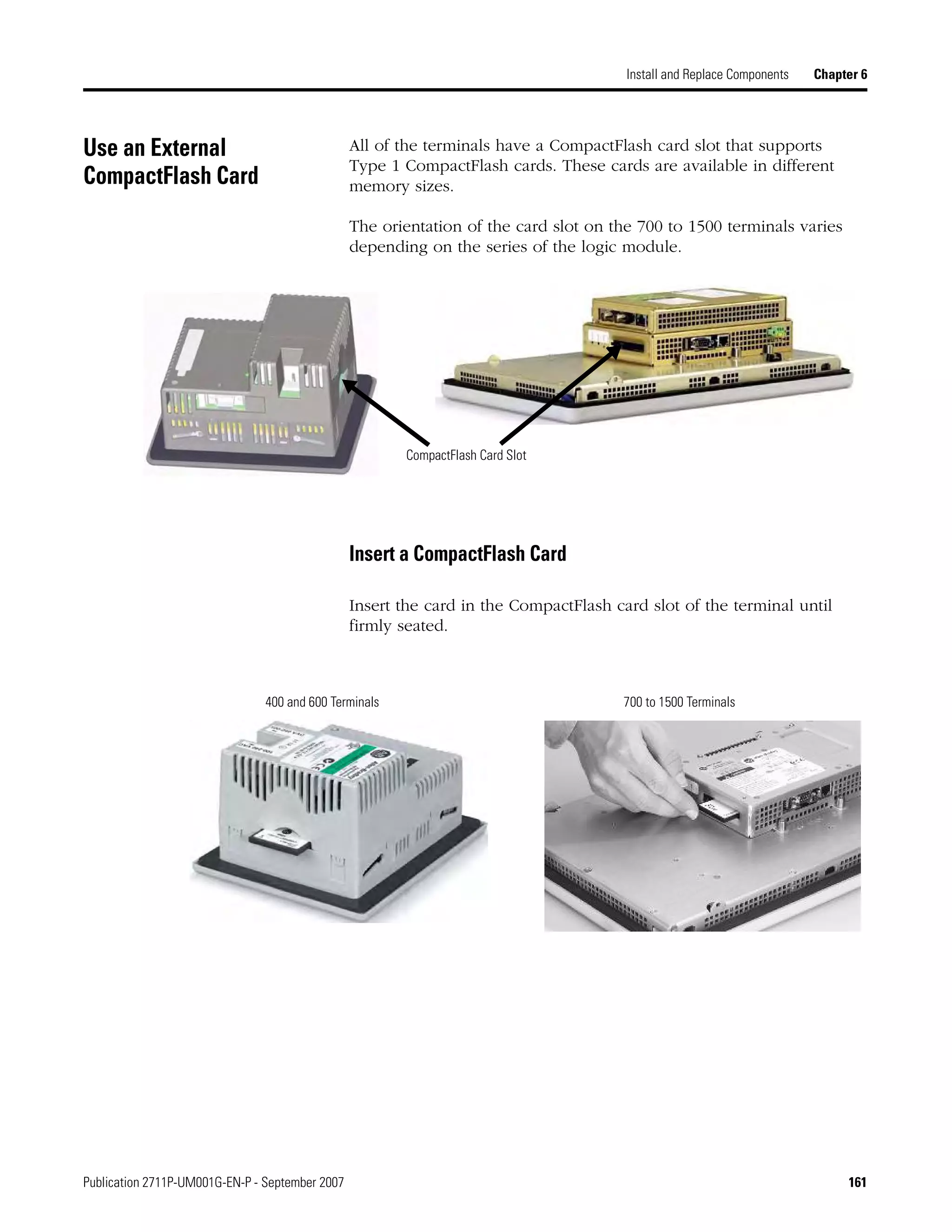 Publication 2711P-UM001G-EN-P - September 2007 161
Install and Replace Components Chapter 6
Use an External
CompactFlash Card
All of the terminals have a CompactFlash card slot that supports
Type 1 CompactFlash cards. These cards are available in different
memory sizes.
The orientation of the card slot on the 700 to 1500 terminals varies
depending on the series of the logic module.
Insert a CompactFlash Card
Insert the card in the CompactFlash card slot of the terminal until
firmly seated.
CompactFlash Card Slot
400 and 600 Terminals 700 to 1500 Terminals
 