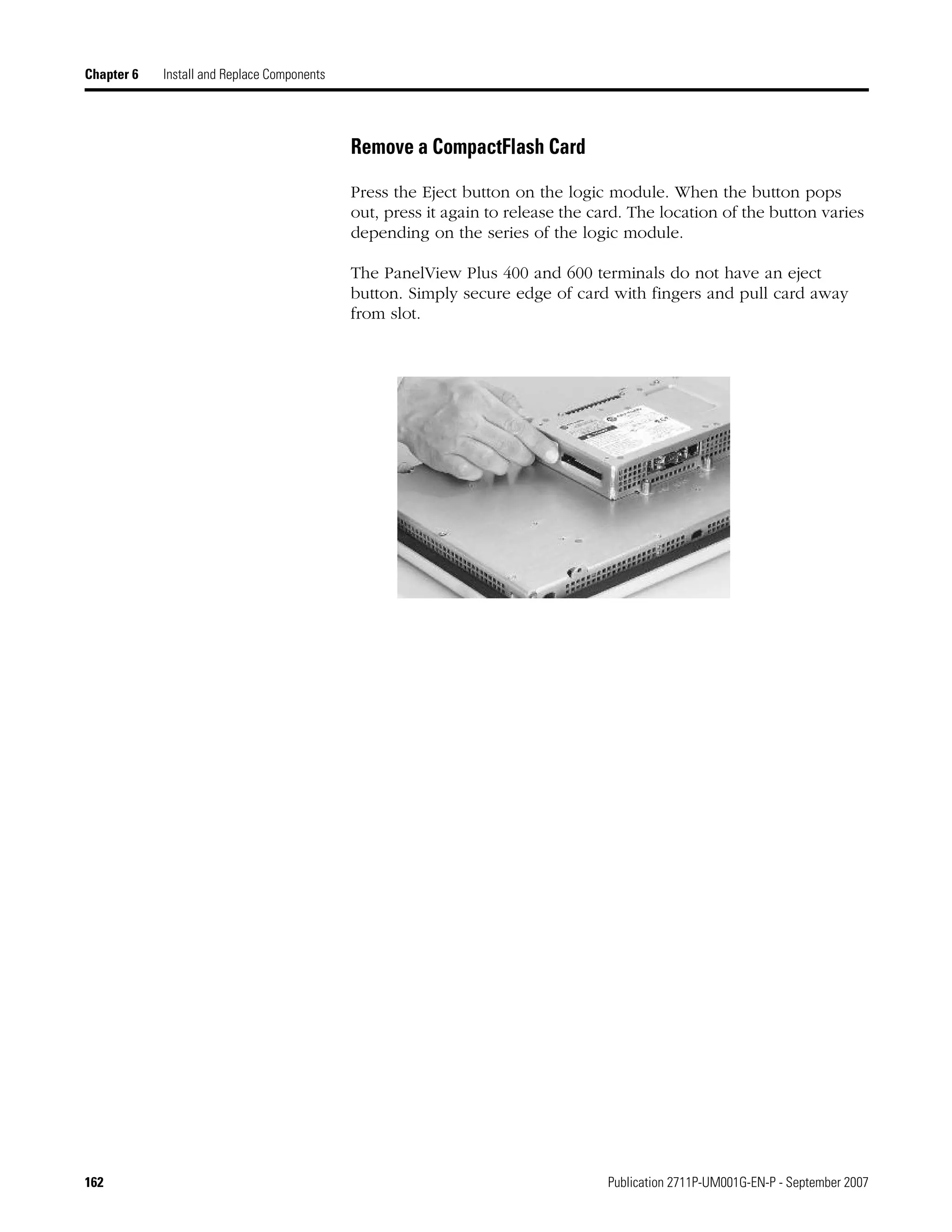 162 Publication 2711P-UM001G-EN-P - September 2007
Chapter 6 Install and Replace Components
Remove a CompactFlash Card
Press the Eject button on the logic module. When the button pops
out, press it again to release the card. The location of the button varies
depending on the series of the logic module.
The PanelView Plus 400 and 600 terminals do not have an eject
button. Simply secure edge of card with fingers and pull card away
from slot.
 