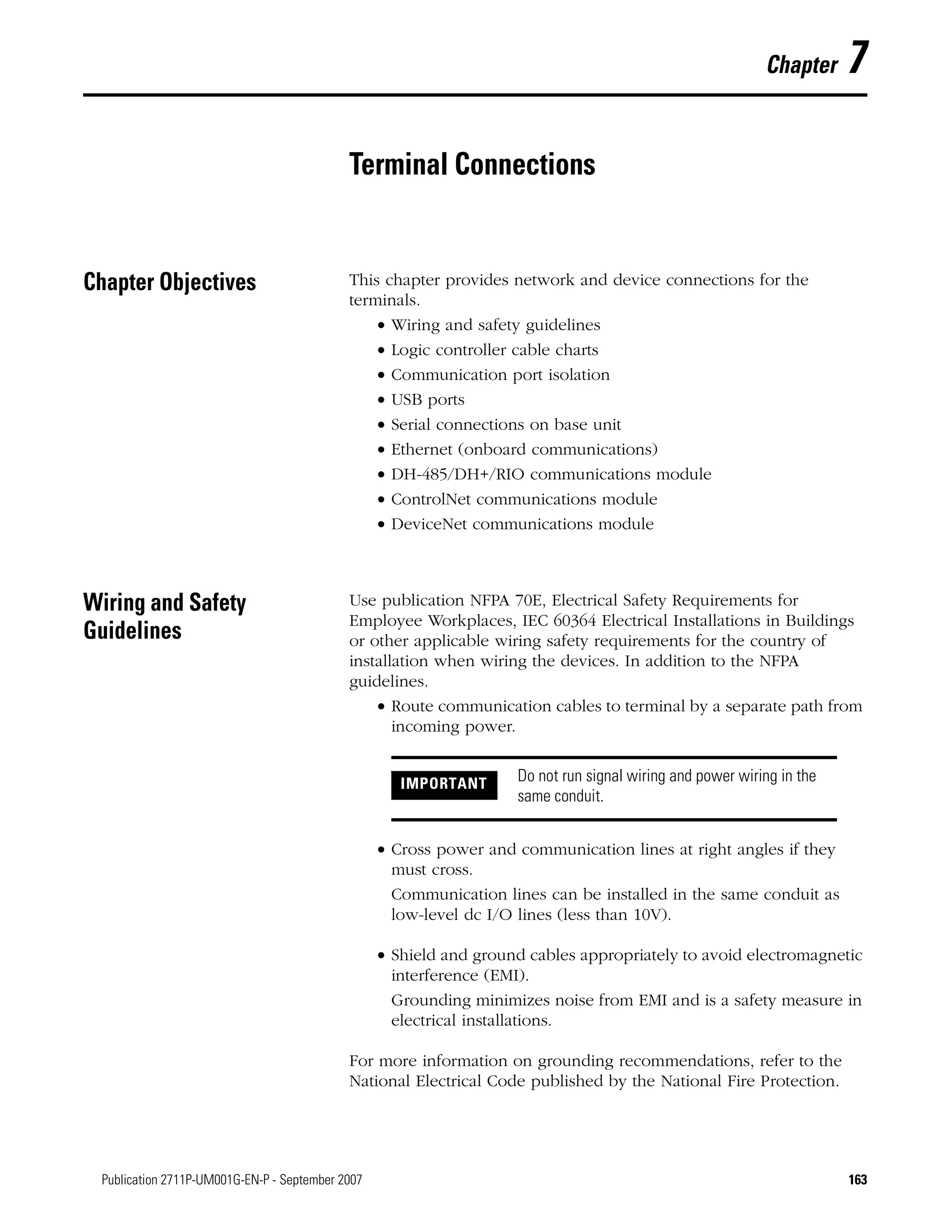 163Publication 2711P-UM001G-EN-P - September 2007 163
Chapter 7
Terminal Connections
Chapter Objectives This chapter provides network and device connections for the
terminals.
• Wiring and safety guidelines
• Logic controller cable charts
• Communication port isolation
• USB ports
• Serial connections on base unit
• Ethernet (onboard communications)
• DH-485/DH+/RIO communications module
• ControlNet communications module
• DeviceNet communications module
Wiring and Safety
Guidelines
Use publication NFPA 70E, Electrical Safety Requirements for
Employee Workplaces, IEC 60364 Electrical Installations in Buildings
or other applicable wiring safety requirements for the country of
installation when wiring the devices. In addition to the NFPA
guidelines.
• Route communication cables to terminal by a separate path from
incoming power.
• Cross power and communication lines at right angles if they
must cross.
Communication lines can be installed in the same conduit as
low-level dc I/O lines (less than 10V).
• Shield and ground cables appropriately to avoid electromagnetic
interference (EMI).
Grounding minimizes noise from EMI and is a safety measure in
electrical installations.
For more information on grounding recommendations, refer to the
National Electrical Code published by the National Fire Protection.
IMPORTANT Do not run signal wiring and power wiring in the
same conduit.
 