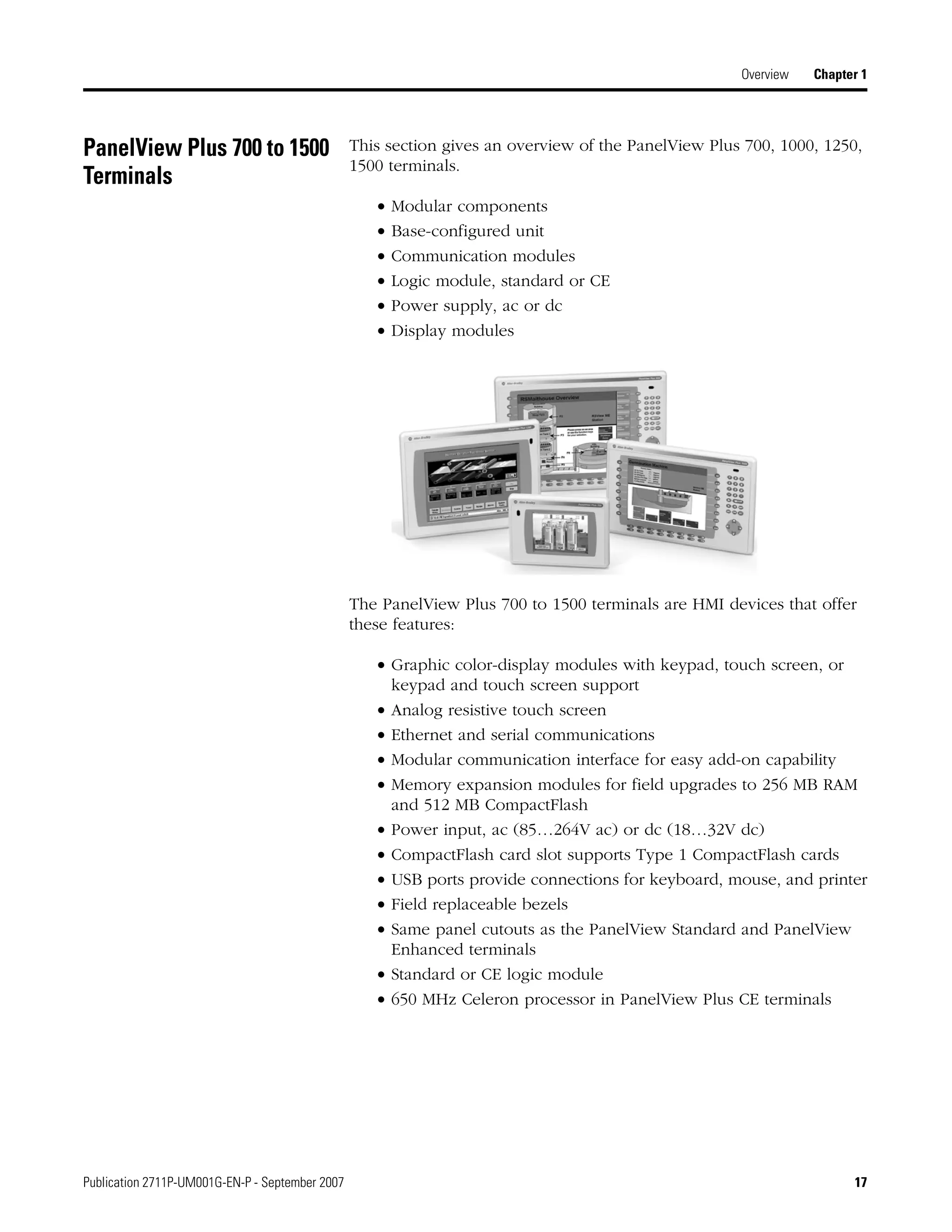 Publication 2711P-UM001G-EN-P - September 2007 17
Overview Chapter 1
PanelView Plus 700 to 1500
Terminals
This section gives an overview of the PanelView Plus 700, 1000, 1250,
1500 terminals.
• Modular components
• Base-configured unit
• Communication modules
• Logic module, standard or CE
• Power supply, ac or dc
• Display modules
The PanelView Plus 700 to 1500 terminals are HMI devices that offer
these features:
• Graphic color-display modules with keypad, touch screen, or
keypad and touch screen support
• Analog resistive touch screen
• Ethernet and serial communications
• Modular communication interface for easy add-on capability
• Memory expansion modules for field upgrades to 256 MB RAM
and 512 MB CompactFlash
• Power input, ac (85…264V ac) or dc (18…32V dc)
• CompactFlash card slot supports Type 1 CompactFlash cards
• USB ports provide connections for keyboard, mouse, and printer
• Field replaceable bezels
• Same panel cutouts as the PanelView Standard and PanelView
Enhanced terminals
• Standard or CE logic module
• 650 MHz Celeron processor in PanelView Plus CE terminals
 