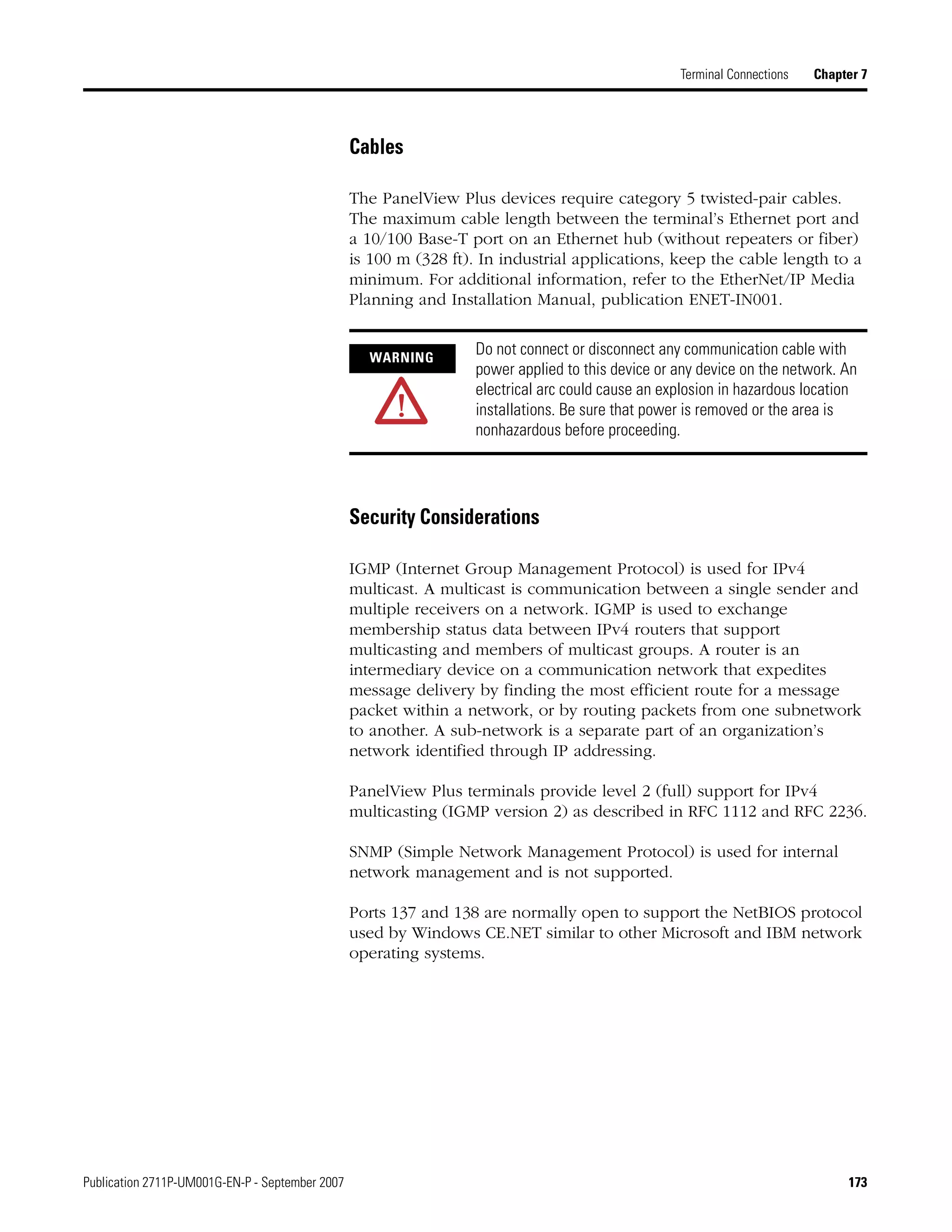 Publication 2711P-UM001G-EN-P - September 2007 173
Terminal Connections Chapter 7
Cables
The PanelView Plus devices require category 5 twisted-pair cables.
The maximum cable length between the terminal’s Ethernet port and
a 10/100 Base-T port on an Ethernet hub (without repeaters or fiber)
is 100 m (328 ft). In industrial applications, keep the cable length to a
minimum. For additional information, refer to the EtherNet/IP Media
Planning and Installation Manual, publication ENET-IN001.
Security Considerations
IGMP (Internet Group Management Protocol) is used for IPv4
multicast. A multicast is communication between a single sender and
multiple receivers on a network. IGMP is used to exchange
membership status data between IPv4 routers that support
multicasting and members of multicast groups. A router is an
intermediary device on a communication network that expedites
message delivery by finding the most efficient route for a message
packet within a network, or by routing packets from one subnetwork
to another. A sub-network is a separate part of an organization’s
network identified through IP addressing.
PanelView Plus terminals provide level 2 (full) support for IPv4
multicasting (IGMP version 2) as described in RFC 1112 and RFC 2236.
SNMP (Simple Network Management Protocol) is used for internal
network management and is not supported.
Ports 137 and 138 are normally open to support the NetBIOS protocol
used by Windows CE.NET similar to other Microsoft and IBM network
operating systems.
WARNING
Do not connect or disconnect any communication cable with
power applied to this device or any device on the network. An
electrical arc could cause an explosion in hazardous location
installations. Be sure that power is removed or the area is
nonhazardous before proceeding.
 