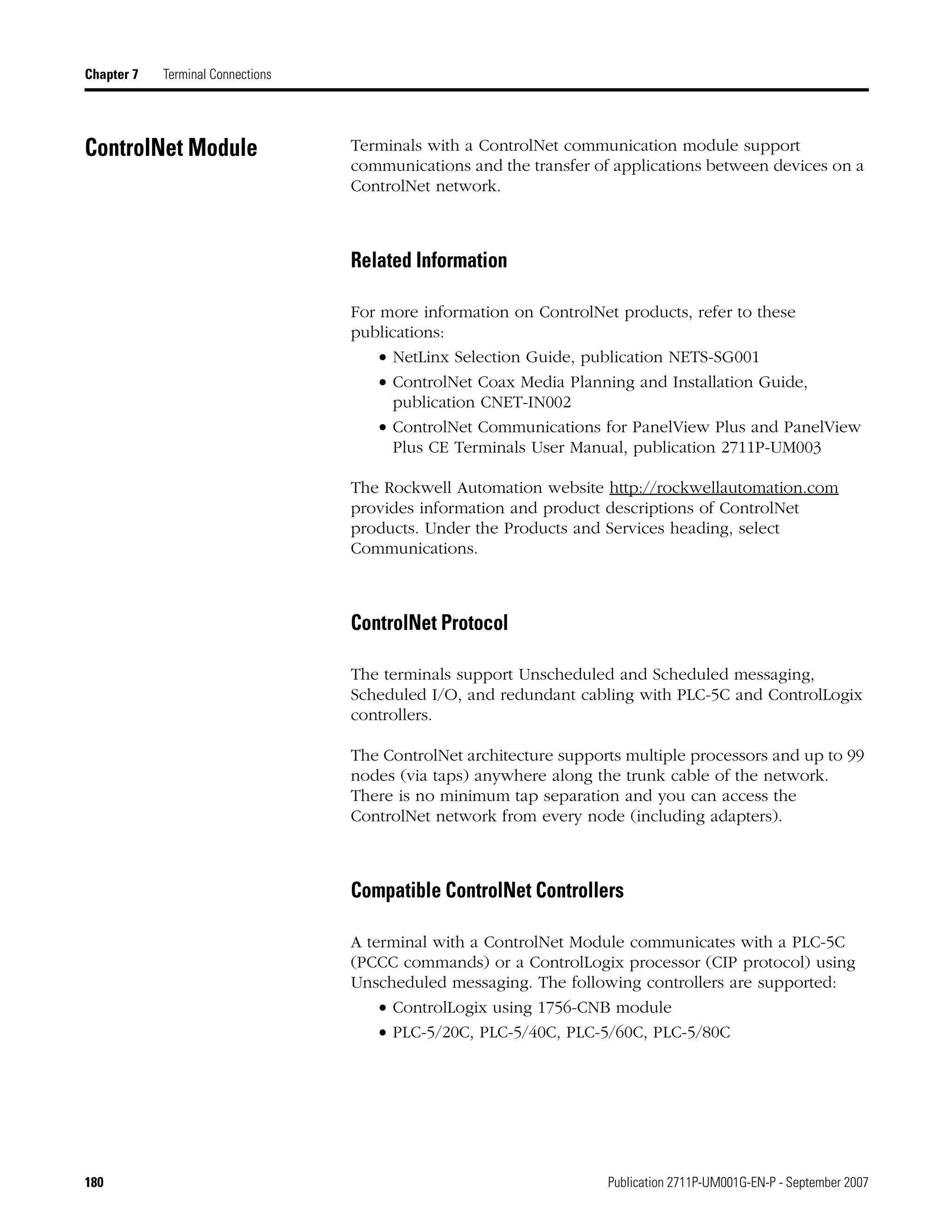 180 Publication 2711P-UM001G-EN-P - September 2007
Chapter 7 Terminal Connections
ControlNet Module Terminals with a ControlNet communication module support
communications and the transfer of applications between devices on a
ControlNet network.
Related Information
For more information on ControlNet products, refer to these
publications:
• NetLinx Selection Guide, publication NETS-SG001
• ControlNet Coax Media Planning and Installation Guide,
publication CNET-IN002
• ControlNet Communications for PanelView Plus and PanelView
Plus CE Terminals User Manual, publication 2711P-UM003
The Rockwell Automation website http://rockwellautomation.com
provides information and product descriptions of ControlNet
products. Under the Products and Services heading, select
Communications.
ControlNet Protocol
The terminals support Unscheduled and Scheduled messaging,
Scheduled I/O, and redundant cabling with PLC-5C and ControlLogix
controllers.
The ControlNet architecture supports multiple processors and up to 99
nodes (via taps) anywhere along the trunk cable of the network.
There is no minimum tap separation and you can access the
ControlNet network from every node (including adapters).
Compatible ControlNet Controllers
A terminal with a ControlNet Module communicates with a PLC-5C
(PCCC commands) or a ControlLogix processor (CIP protocol) using
Unscheduled messaging. The following controllers are supported:
• ControlLogix using 1756-CNB module
• PLC-5/20C, PLC-5/40C, PLC-5/60C, PLC-5/80C
 