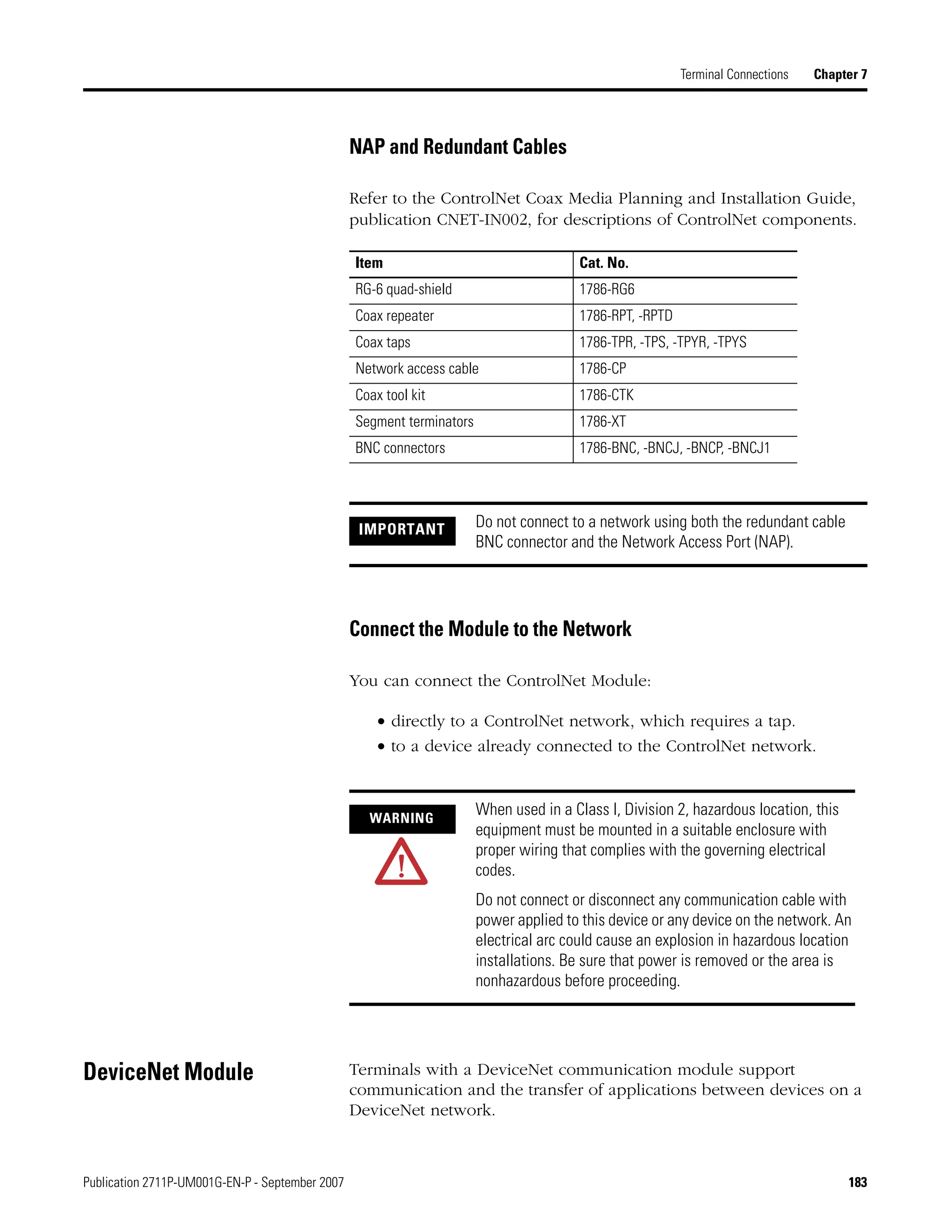 Publication 2711P-UM001G-EN-P - September 2007 183
Terminal Connections Chapter 7
NAP and Redundant Cables
Refer to the ControlNet Coax Media Planning and Installation Guide,
publication CNET-IN002, for descriptions of ControlNet components.
Connect the Module to the Network
You can connect the ControlNet Module:
• directly to a ControlNet network, which requires a tap.
• to a device already connected to the ControlNet network.
DeviceNet Module Terminals with a DeviceNet communication module support
communication and the transfer of applications between devices on a
DeviceNet network.
Item Cat. No.
RG-6 quad-shield 1786-RG6
Coax repeater 1786-RPT, -RPTD
Coax taps 1786-TPR, -TPS, -TPYR, -TPYS
Network access cable 1786-CP
Coax tool kit 1786-CTK
Segment terminators 1786-XT
BNC connectors 1786-BNC, -BNCJ, -BNCP, -BNCJ1
IMPORTANT Do not connect to a network using both the redundant cable
BNC connector and the Network Access Port (NAP).
WARNING
When used in a Class I, Division 2, hazardous location, this
equipment must be mounted in a suitable enclosure with
proper wiring that complies with the governing electrical
codes.
Do not connect or disconnect any communication cable with
power applied to this device or any device on the network. An
electrical arc could cause an explosion in hazardous location
installations. Be sure that power is removed or the area is
nonhazardous before proceeding.
 