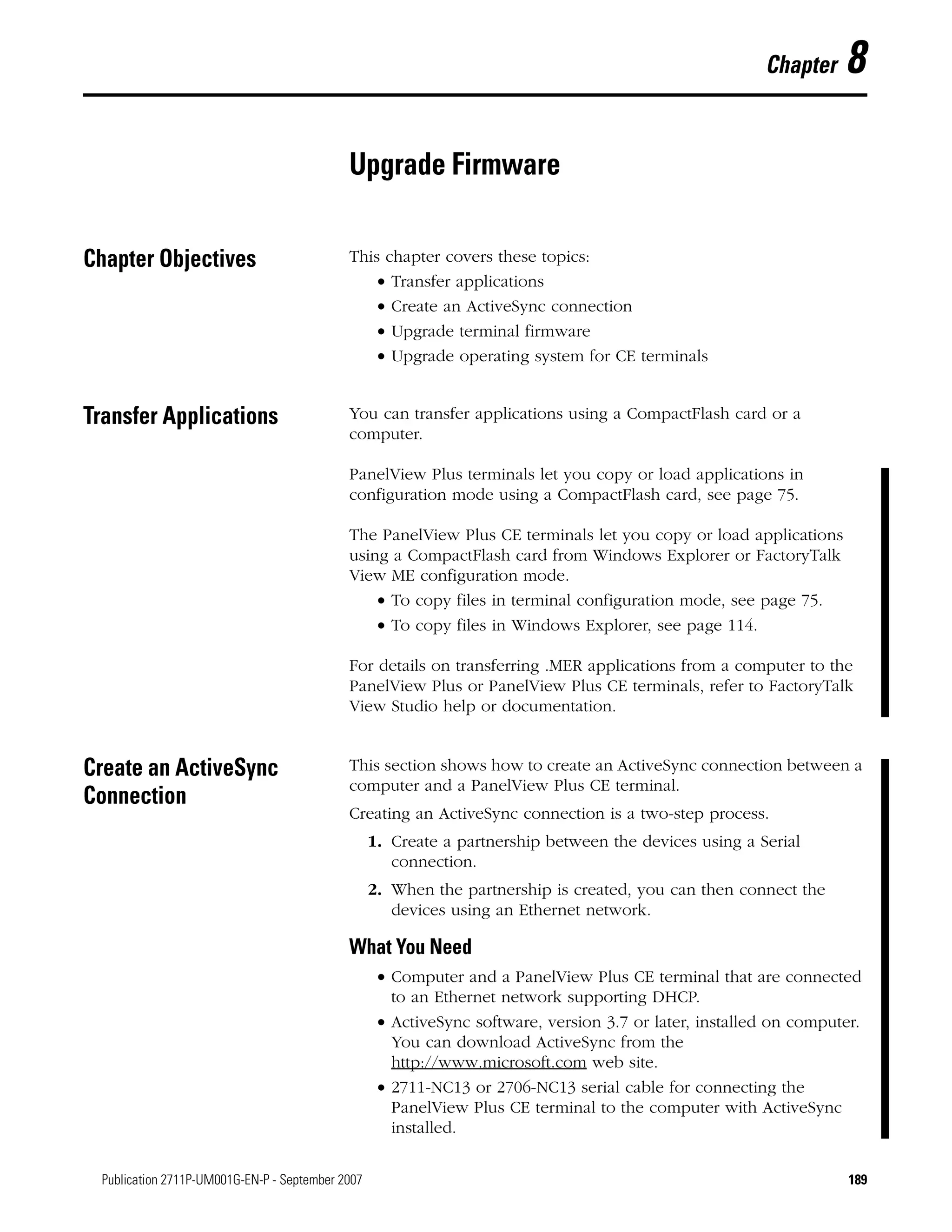 189Publication 2711P-UM001G-EN-P - September 2007 189
Chapter 8
Upgrade Firmware
Chapter Objectives This chapter covers these topics:
• Transfer applications
• Create an ActiveSync connection
• Upgrade terminal firmware
• Upgrade operating system for CE terminals
Transfer Applications You can transfer applications using a CompactFlash card or a
computer.
PanelView Plus terminals let you copy or load applications in
configuration mode using a CompactFlash card, see page 75.
The PanelView Plus CE terminals let you copy or load applications
using a CompactFlash card from Windows Explorer or FactoryTalk
View ME configuration mode.
• To copy files in terminal configuration mode, see page 75.
• To copy files in Windows Explorer, see page 114.
For details on transferring .MER applications from a computer to the
PanelView Plus or PanelView Plus CE terminals, refer to FactoryTalk
View Studio help or documentation.
Create an ActiveSync
Connection
This section shows how to create an ActiveSync connection between a
computer and a PanelView Plus CE terminal.
Creating an ActiveSync connection is a two-step process.
1. Create a partnership between the devices using a Serial
connection.
2. When the partnership is created, you can then connect the
devices using an Ethernet network.
What You Need
• Computer and a PanelView Plus CE terminal that are connected
to an Ethernet network supporting DHCP.
• ActiveSync software, version 3.7 or later, installed on computer.
You can download ActiveSync from the
http://www.microsoft.com web site.
• 2711-NC13 or 2706-NC13 serial cable for connecting the
PanelView Plus CE terminal to the computer with ActiveSync
installed.
 