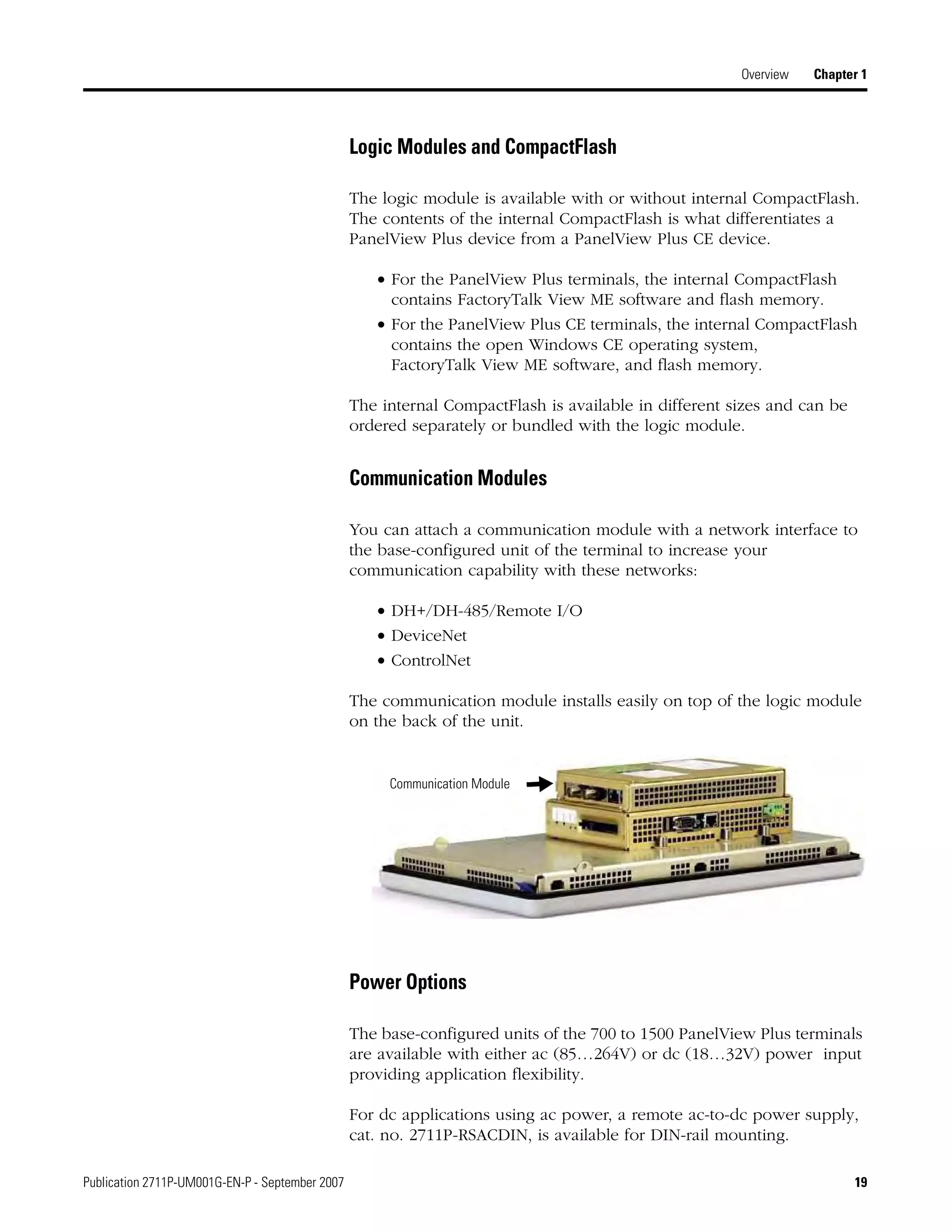 Publication 2711P-UM001G-EN-P - September 2007 19
Overview Chapter 1
Logic Modules and CompactFlash
The logic module is available with or without internal CompactFlash.
The contents of the internal CompactFlash is what differentiates a
PanelView Plus device from a PanelView Plus CE device.
• For the PanelView Plus terminals, the internal CompactFlash
contains FactoryTalk View ME software and flash memory.
• For the PanelView Plus CE terminals, the internal CompactFlash
contains the open Windows CE operating system,
FactoryTalk View ME software, and flash memory.
The internal CompactFlash is available in different sizes and can be
ordered separately or bundled with the logic module.
Communication Modules
You can attach a communication module with a network interface to
the base-configured unit of the terminal to increase your
communication capability with these networks:
• DH+/DH-485/Remote I/O
• DeviceNet
• ControlNet
The communication module installs easily on top of the logic module
on the back of the unit.
Power Options
The base-configured units of the 700 to 1500 PanelView Plus terminals
are available with either ac (85…264V) or dc (18…32V) power input
providing application flexibility.
For dc applications using ac power, a remote ac-to-dc power supply,
cat. no. 2711P-RSACDIN, is available for DIN-rail mounting.
Communication Module
 