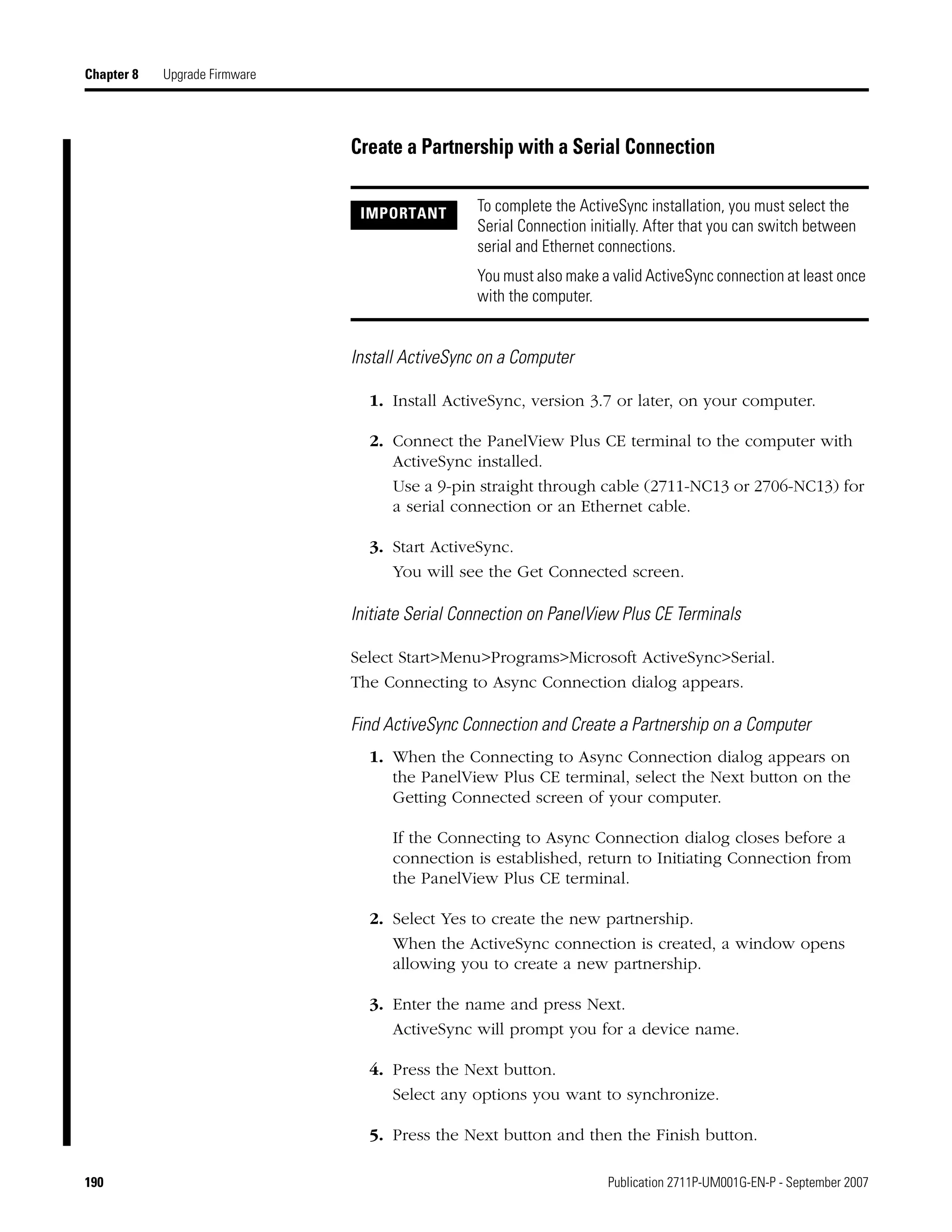 190 Publication 2711P-UM001G-EN-P - September 2007
Chapter 8 Upgrade Firmware
Create a Partnership with a Serial Connection
Install ActiveSync on a Computer
1. Install ActiveSync, version 3.7 or later, on your computer.
2. Connect the PanelView Plus CE terminal to the computer with
ActiveSync installed.
Use a 9-pin straight through cable (2711-NC13 or 2706-NC13) for
a serial connection or an Ethernet cable.
3. Start ActiveSync.
You will see the Get Connected screen.
Initiate Serial Connection on PanelView Plus CE Terminals
Select Start>Menu>Programs>Microsoft ActiveSync>Serial.
The Connecting to Async Connection dialog appears.
Find ActiveSync Connection and Create a Partnership on a Computer
1. When the Connecting to Async Connection dialog appears on
the PanelView Plus CE terminal, select the Next button on the
Getting Connected screen of your computer.
If the Connecting to Async Connection dialog closes before a
connection is established, return to Initiating Connection from
the PanelView Plus CE terminal.
2. Select Yes to create the new partnership.
When the ActiveSync connection is created, a window opens
allowing you to create a new partnership.
3. Enter the name and press Next.
ActiveSync will prompt you for a device name.
4. Press the Next button.
Select any options you want to synchronize.
5. Press the Next button and then the Finish button.
IMPORTANT To complete the ActiveSync installation, you must select the
Serial Connection initially. After that you can switch between
serial and Ethernet connections.
You must also make a valid ActiveSync connection at least once
with the computer.
 