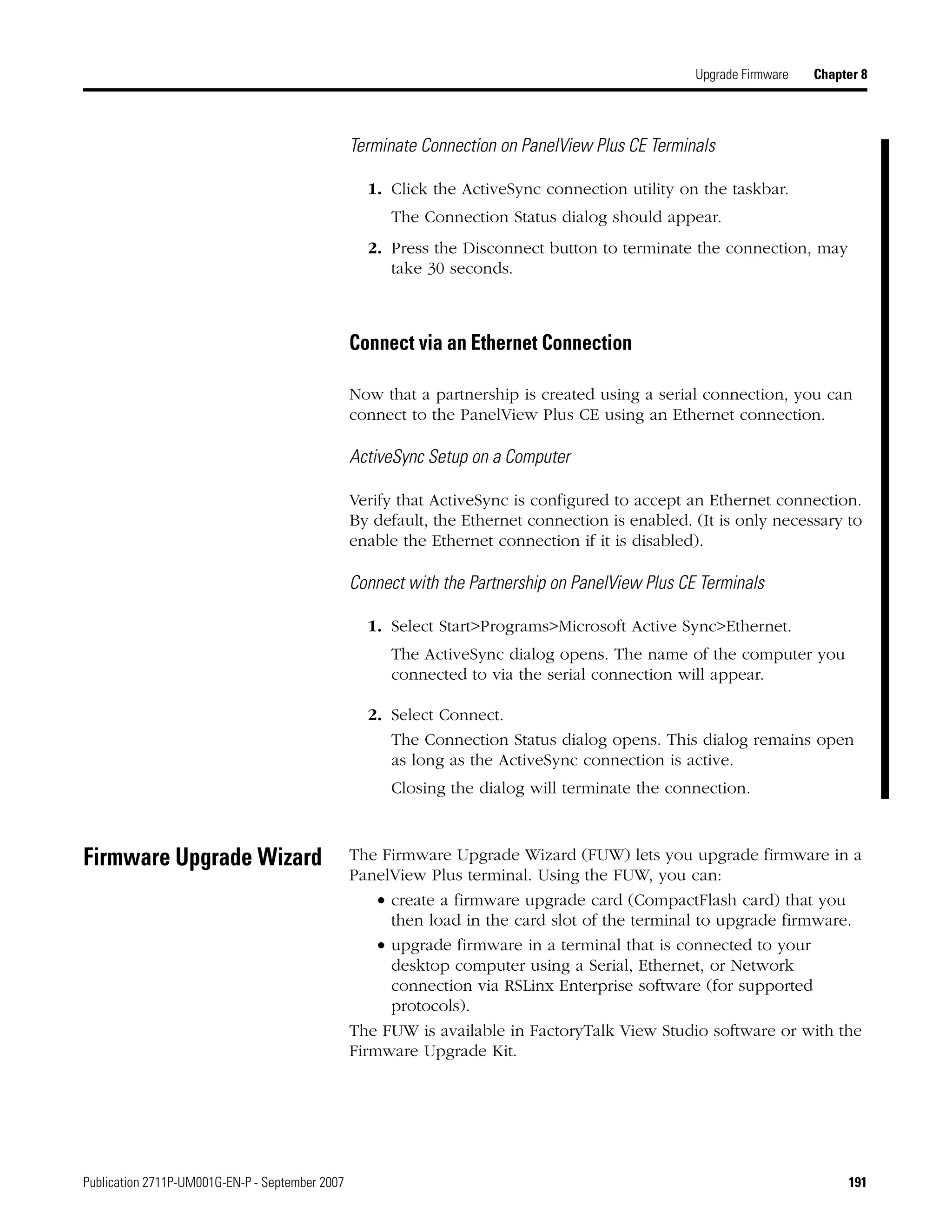 Publication 2711P-UM001G-EN-P - September 2007 191
Upgrade Firmware Chapter 8
Terminate Connection on PanelView Plus CE Terminals
1. Click the ActiveSync connection utility on the taskbar.
The Connection Status dialog should appear.
2. Press the Disconnect button to terminate the connection, may
take 30 seconds.
Connect via an Ethernet Connection
Now that a partnership is created using a serial connection, you can
connect to the PanelView Plus CE using an Ethernet connection.
ActiveSync Setup on a Computer
Verify that ActiveSync is configured to accept an Ethernet connection.
By default, the Ethernet connection is enabled. (It is only necessary to
enable the Ethernet connection if it is disabled).
Connect with the Partnership on PanelView Plus CE Terminals
1. Select Start>Programs>Microsoft Active Sync>Ethernet.
The ActiveSync dialog opens. The name of the computer you
connected to via the serial connection will appear.
2. Select Connect.
The Connection Status dialog opens. This dialog remains open
as long as the ActiveSync connection is active.
Closing the dialog will terminate the connection.
Firmware Upgrade Wizard The Firmware Upgrade Wizard (FUW) lets you upgrade firmware in a
PanelView Plus terminal. Using the FUW, you can:
• create a firmware upgrade card (CompactFlash card) that you
then load in the card slot of the terminal to upgrade firmware.
• upgrade firmware in a terminal that is connected to your
desktop computer using a Serial, Ethernet, or Network
connection via RSLinx Enterprise software (for supported
protocols).
The FUW is available in FactoryTalk View Studio software or with the
Firmware Upgrade Kit.
 