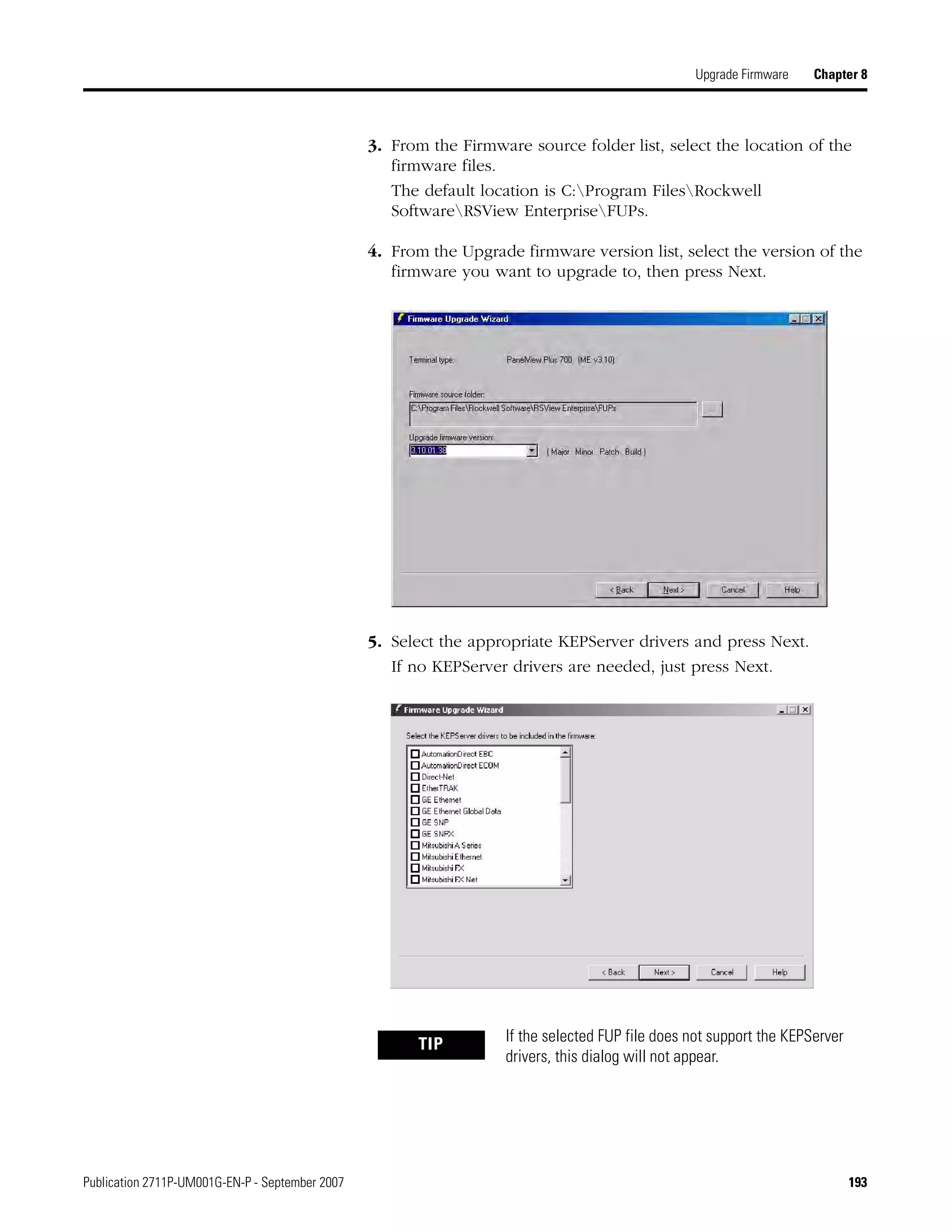 Publication 2711P-UM001G-EN-P - September 2007 193
Upgrade Firmware Chapter 8
3. From the Firmware source folder list, select the location of the
firmware files.
The default location is C:Program FilesRockwell
SoftwareRSView EnterpriseFUPs.
4. From the Upgrade firmware version list, select the version of the
firmware you want to upgrade to, then press Next.
5. Select the appropriate KEPServer drivers and press Next.
If no KEPServer drivers are needed, just press Next.
TIP If the selected FUP file does not support the KEPServer
drivers, this dialog will not appear.
 