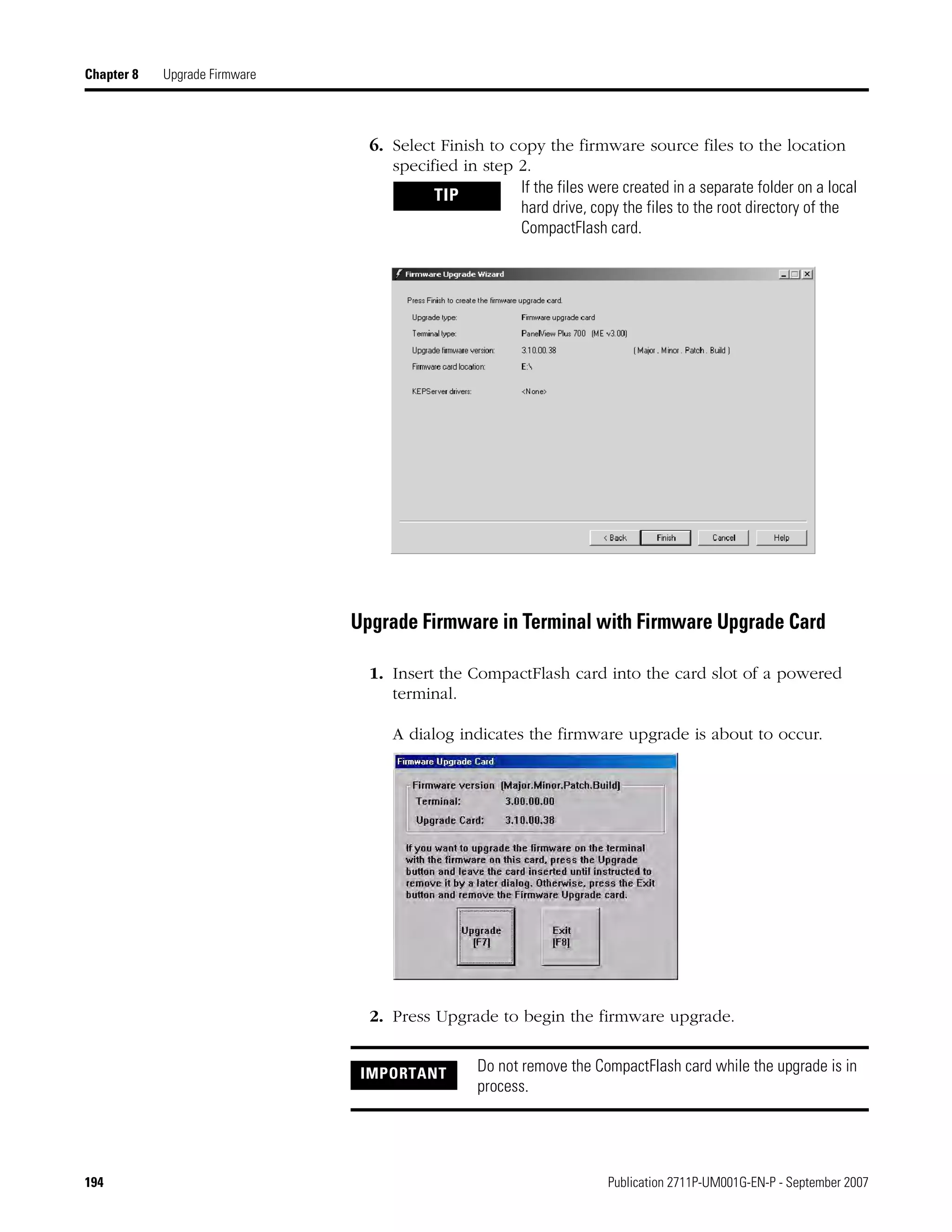 194 Publication 2711P-UM001G-EN-P - September 2007
Chapter 8 Upgrade Firmware
6. Select Finish to copy the firmware source files to the location
specified in step 2.
Upgrade Firmware in Terminal with Firmware Upgrade Card
1. Insert the CompactFlash card into the card slot of a powered
terminal.
A dialog indicates the firmware upgrade is about to occur.
2. Press Upgrade to begin the firmware upgrade.
TIP If the files were created in a separate folder on a local
hard drive, copy the files to the root directory of the
CompactFlash card.
IMPORTANT Do not remove the CompactFlash card while the upgrade is in
process.
 