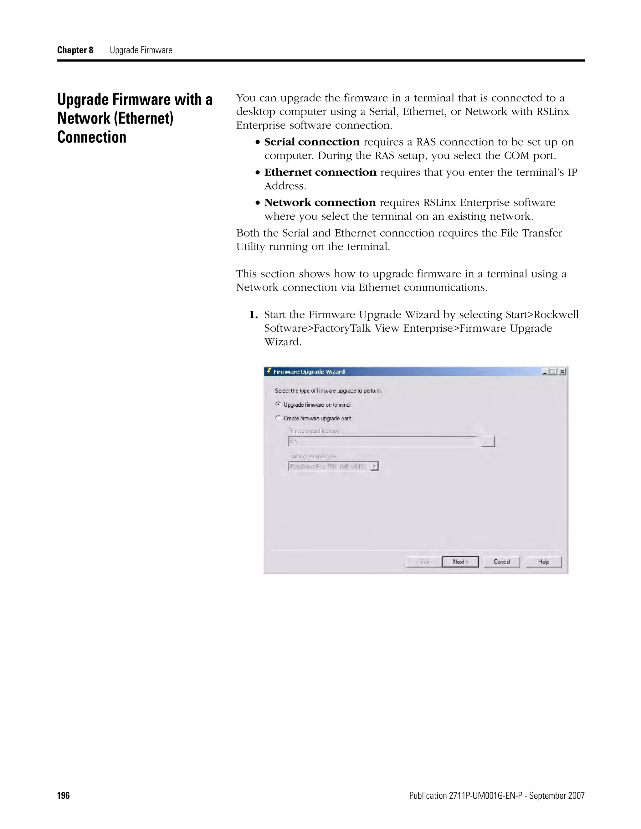 196 Publication 2711P-UM001G-EN-P - September 2007
Chapter 8 Upgrade Firmware
Upgrade Firmware with a
Network (Ethernet)
Connection
You can upgrade the firmware in a terminal that is connected to a
desktop computer using a Serial, Ethernet, or Network with RSLinx
Enterprise software connection.
• Serial connection requires a RAS connection to be set up on
computer. During the RAS setup, you select the COM port.
• Ethernet connection requires that you enter the terminal’s IP
Address.
• Network connection requires RSLinx Enterprise software
where you select the terminal on an existing network.
Both the Serial and Ethernet connection requires the File Transfer
Utility running on the terminal.
This section shows how to upgrade firmware in a terminal using a
Network connection via Ethernet communications.
1. Start the Firmware Upgrade Wizard by selecting Start>Rockwell
Software>FactoryTalk View Enterprise>Firmware Upgrade
Wizard.
 
