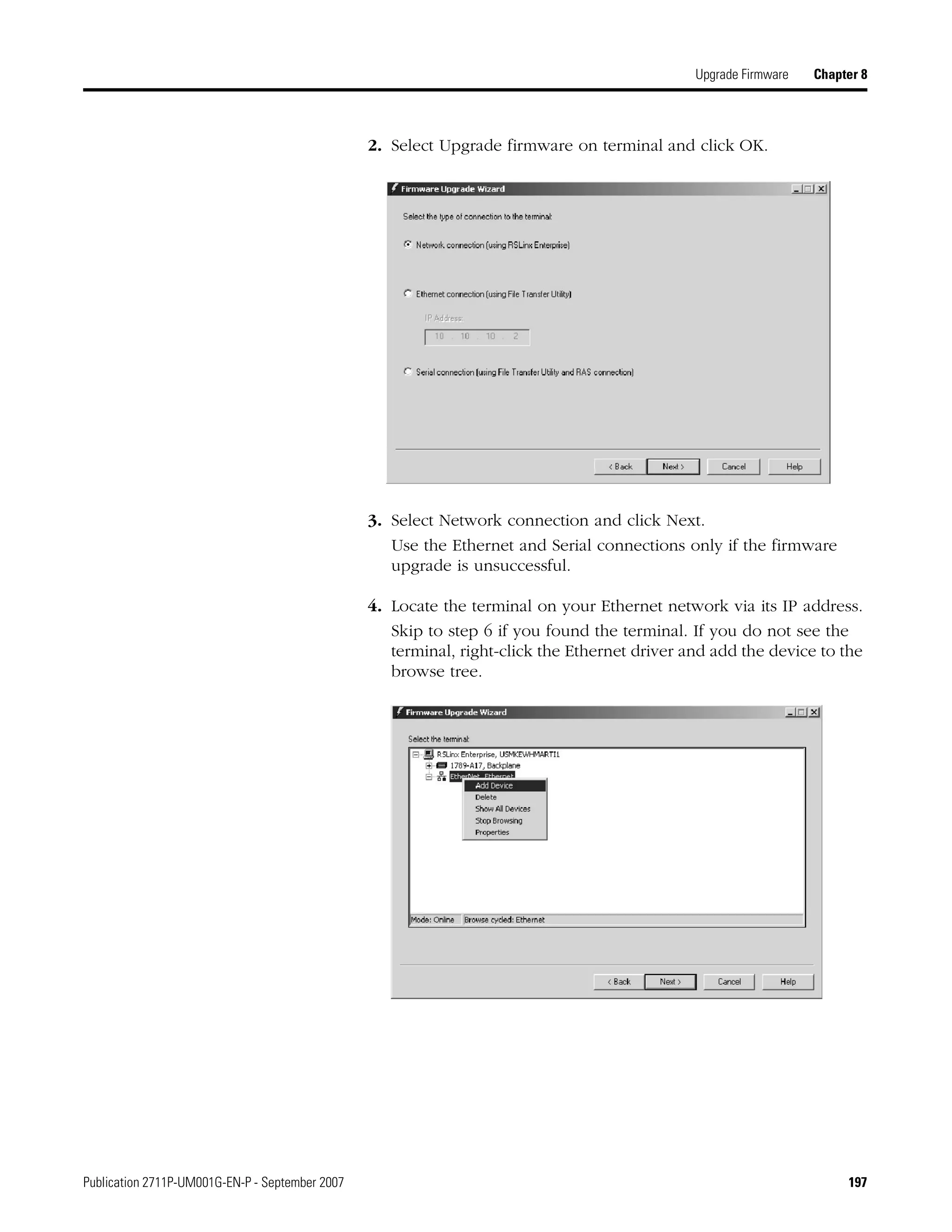 Publication 2711P-UM001G-EN-P - September 2007 197
Upgrade Firmware Chapter 8
2. Select Upgrade firmware on terminal and click OK.
3. Select Network connection and click Next.
Use the Ethernet and Serial connections only if the firmware
upgrade is unsuccessful.
4. Locate the terminal on your Ethernet network via its IP address.
Skip to step 6 if you found the terminal. If you do not see the
terminal, right-click the Ethernet driver and add the device to the
browse tree.
 