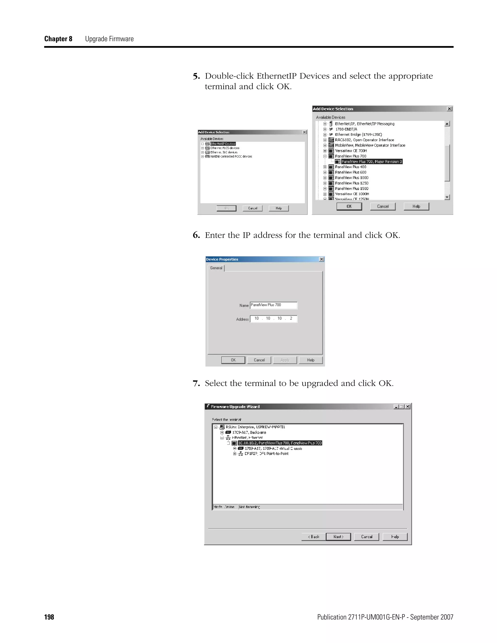 198 Publication 2711P-UM001G-EN-P - September 2007
Chapter 8 Upgrade Firmware
5. Double-click EthernetIP Devices and select the appropriate
terminal and click OK.
6. Enter the IP address for the terminal and click OK.
7. Select the terminal to be upgraded and click OK.
 