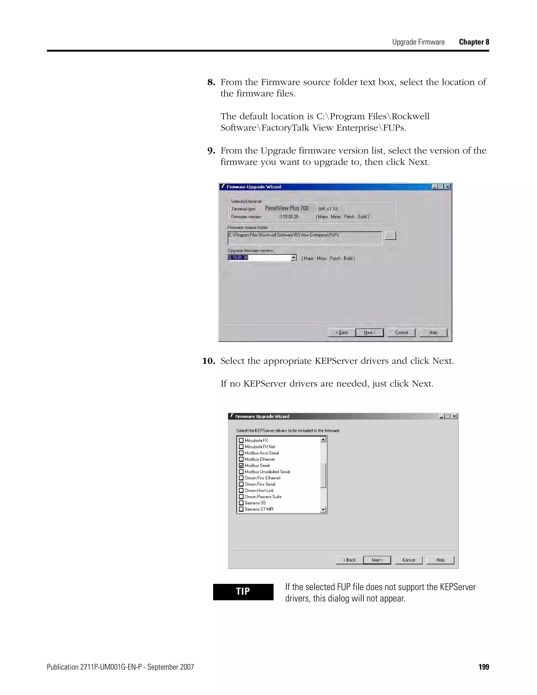 Publication 2711P-UM001G-EN-P - September 2007 199
Upgrade Firmware Chapter 8
8. From the Firmware source folder text box, select the location of
the firmware files.
The default location is C:Program FilesRockwell
SoftwareFactoryTalk View EnterpriseFUPs.
9. From the Upgrade firmware version list, select the version of the
firmware you want to upgrade to, then click Next.
10. Select the appropriate KEPServer drivers and click Next.
If no KEPServer drivers are needed, just click Next.
TIP If the selected FUP file does not support the KEPServer
drivers, this dialog will not appear.
PanelView Plus 700
 
