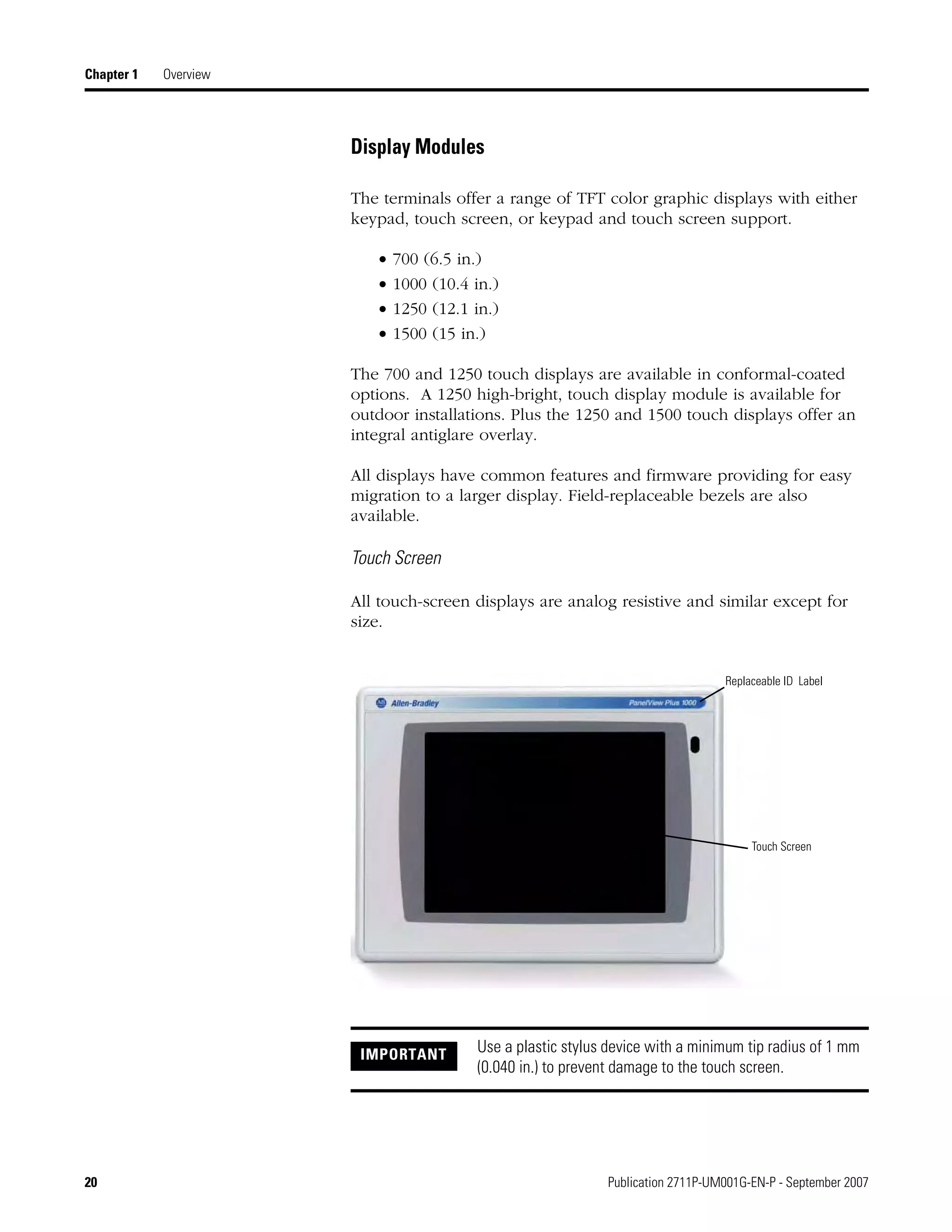 20 Publication 2711P-UM001G-EN-P - September 2007
Chapter 1 Overview
Display Modules
The terminals offer a range of TFT color graphic displays with either
keypad, touch screen, or keypad and touch screen support.
• 700 (6.5 in.)
• 1000 (10.4 in.)
• 1250 (12.1 in.)
• 1500 (15 in.)
The 700 and 1250 touch displays are available in conformal-coated
options. A 1250 high-bright, touch display module is available for
outdoor installations. Plus the 1250 and 1500 touch displays offer an
integral antiglare overlay.
All displays have common features and firmware providing for easy
migration to a larger display. Field-replaceable bezels are also
available.
Touch Screen
All touch-screen displays are analog resistive and similar except for
size.
IMPORTANT Use a plastic stylus device with a minimum tip radius of 1 mm
(0.040 in.) to prevent damage to the touch screen.
Replaceable ID Label
Touch Screen
 